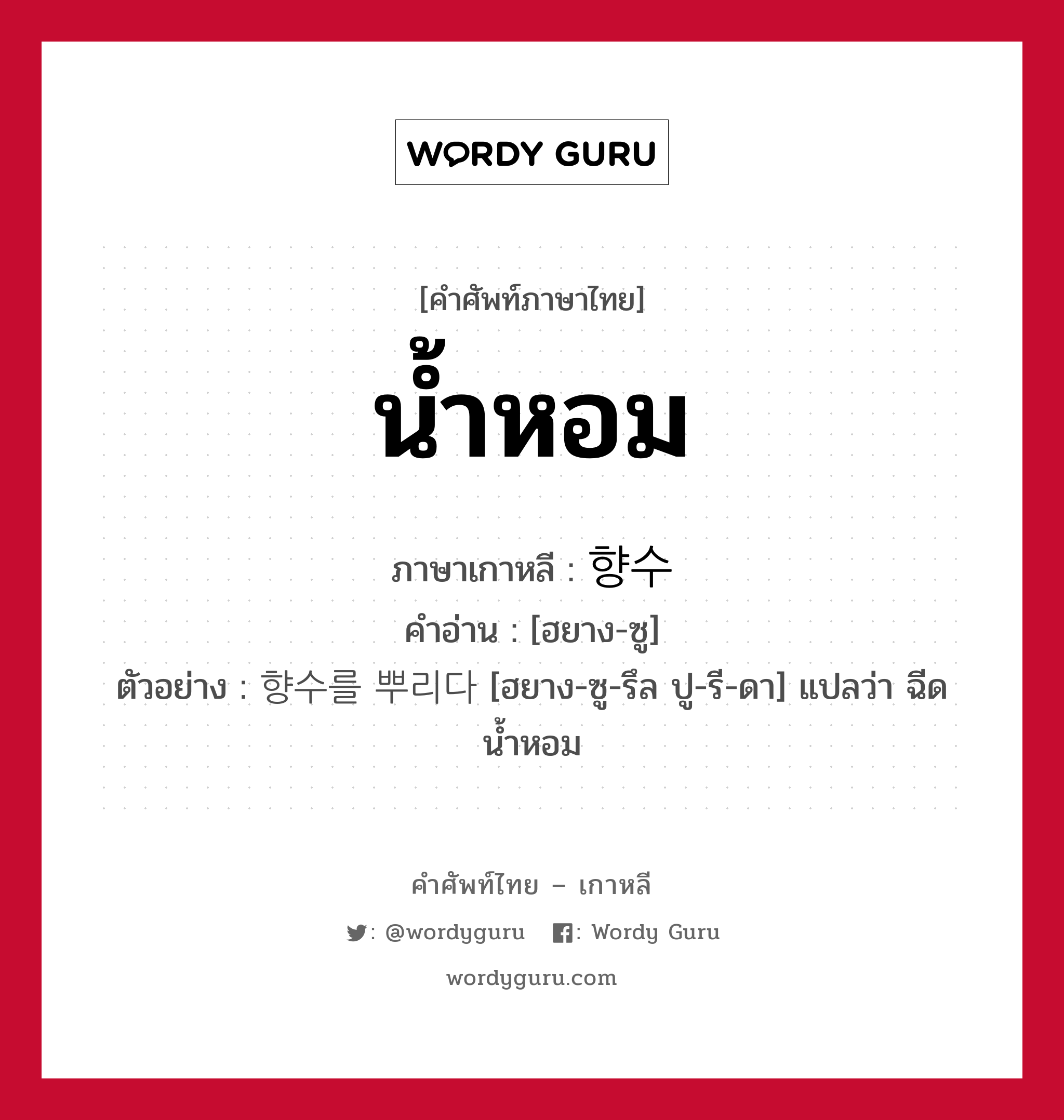 น้ำหอม ภาษาเกาหลีคืออะไร, คำศัพท์ภาษาไทย - เกาหลี น้ำหอม ภาษาเกาหลี 향수 คำอ่าน [ฮยาง-ซู] ตัวอย่าง 향수를 뿌리다 [ฮยาง-ซู-รึล ปู-รี-ดา] แปลว่า ฉีดน้ำหอม