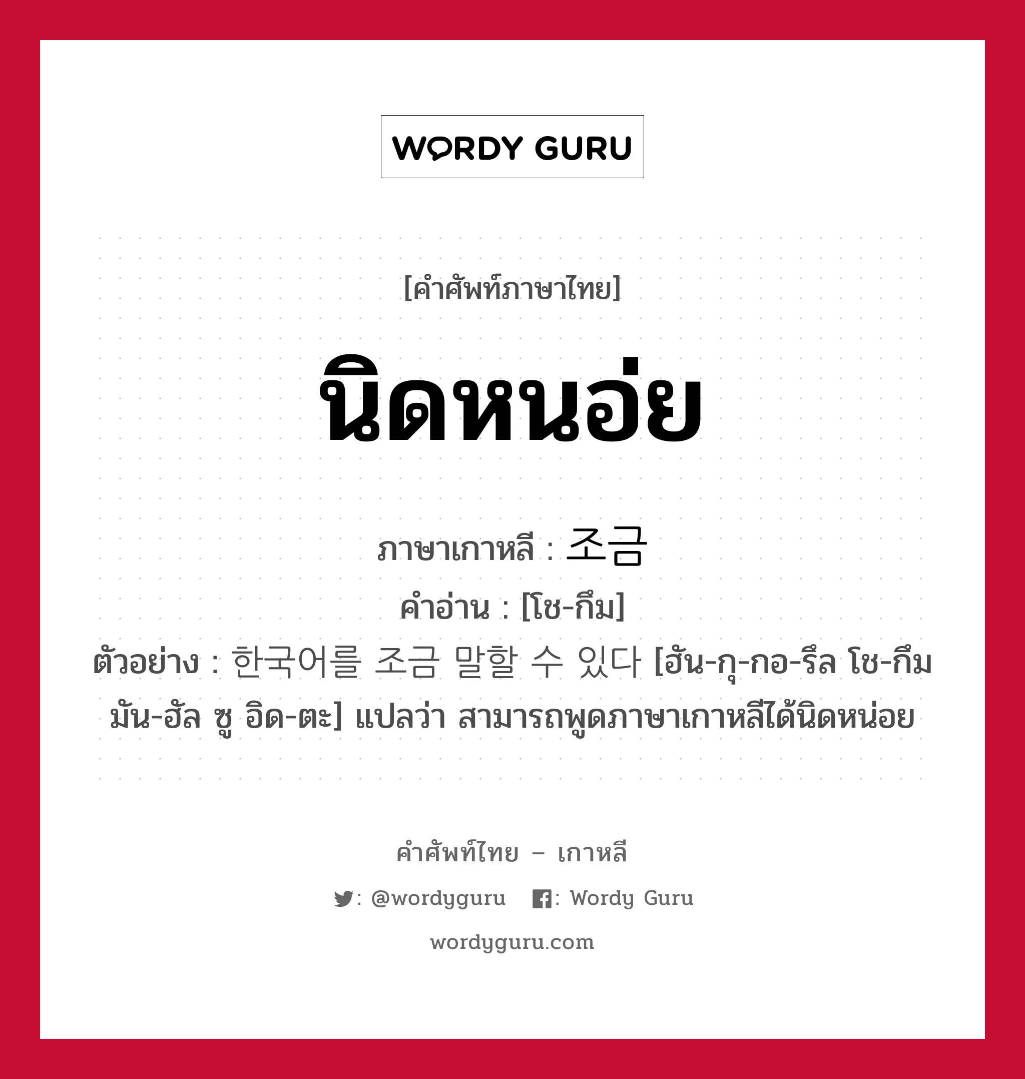 นิดหนอ่ย ภาษาเกาหลีคืออะไร, คำศัพท์ภาษาไทย - เกาหลี นิดหนอ่ย ภาษาเกาหลี 조금 คำอ่าน [โช-กึม] ตัวอย่าง 한국어를 조금 말할 수 있다 [ฮัน-กุ-กอ-รึล โช-กึม มัน-ฮัล ซู อิด-ตะ] แปลว่า สามารถพูดภาษาเกาหลีได้นิดหน่อย