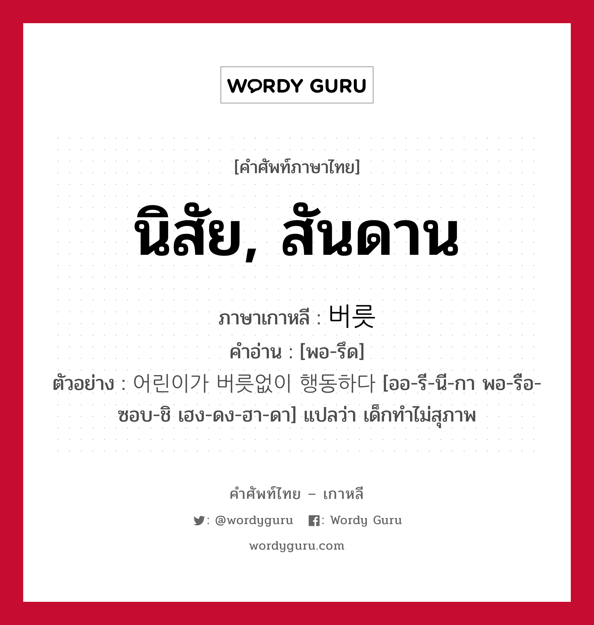 นิสัย, สันดาน ภาษาเกาหลีคืออะไร, คำศัพท์ภาษาไทย - เกาหลี นิสัย, สันดาน ภาษาเกาหลี 버릇 คำอ่าน [พอ-รึด] ตัวอย่าง 어린이가 버릇없이 행동하다 [ออ-รี-นี-กา พอ-รือ-ซอบ-ชิ เฮง-ดง-ฮา-ดา] แปลว่า เด็กทำไม่สุภาพ