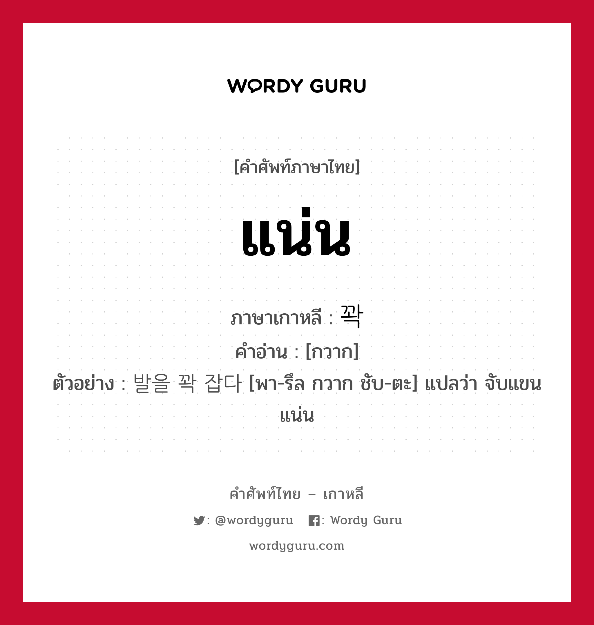 แน่น ภาษาเกาหลีคืออะไร, คำศัพท์ภาษาไทย - เกาหลี แน่น ภาษาเกาหลี 꽉 คำอ่าน [กวาก] ตัวอย่าง 발을 꽉 잡다 [พา-รึล กวาก ชับ-ตะ] แปลว่า จับแขนแน่น