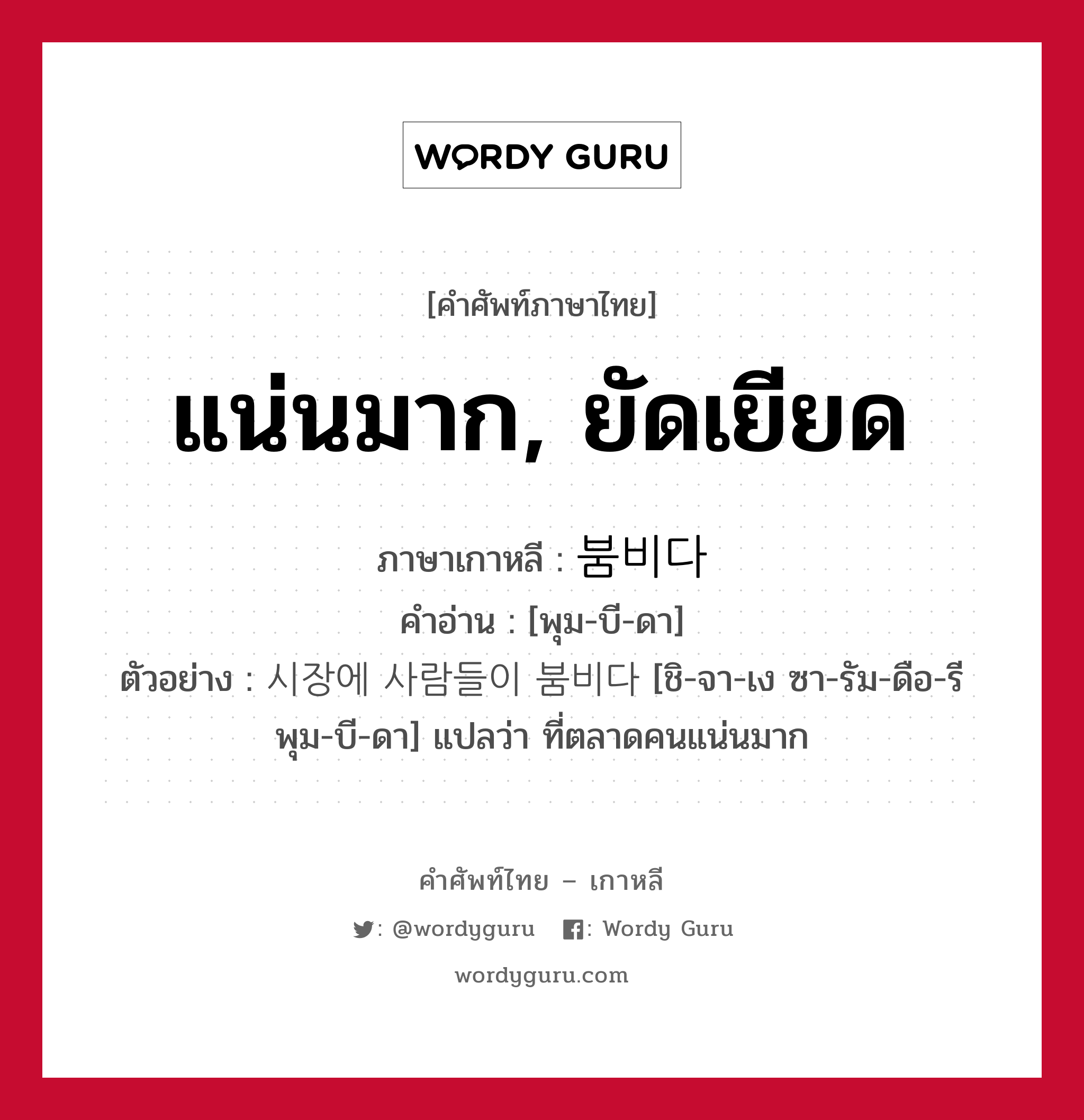 แน่นมาก, ยัดเยียด ภาษาเกาหลีคืออะไร, คำศัพท์ภาษาไทย - เกาหลี แน่นมาก, ยัดเยียด ภาษาเกาหลี 붐비다 คำอ่าน [พุม-บี-ดา] ตัวอย่าง 시장에 사람들이 붐비다 [ชิ-จา-เง ซา-รัม-ดือ-รี พุม-บี-ดา] แปลว่า ที่ตลาดคนแน่นมาก