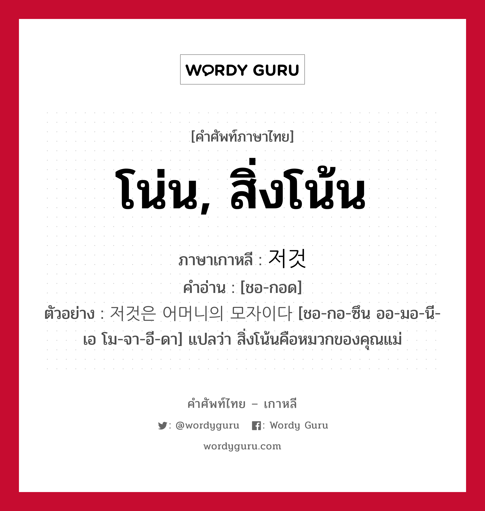 โน่น, สิ่งโน้น ภาษาเกาหลีคืออะไร, คำศัพท์ภาษาไทย - เกาหลี โน่น, สิ่งโน้น ภาษาเกาหลี 저것 คำอ่าน [ชอ-กอด] ตัวอย่าง 저것은 어머니의 모자이다 [ชอ-กอ-ซึน ออ-มอ-นี-เอ โม-จา-อี-ดา] แปลว่า สิ่งโน้นคือหมวกของคุณแม่