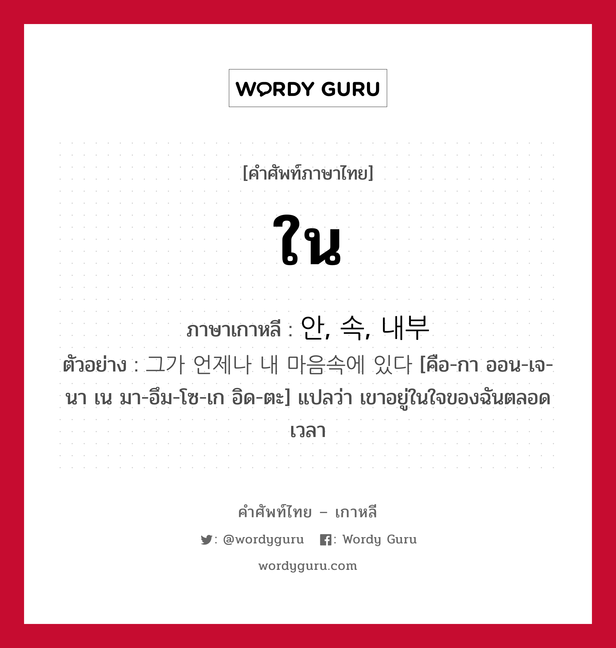 ใน ภาษาเกาหลีคืออะไร, คำศัพท์ภาษาไทย - เกาหลี ใน ภาษาเกาหลี 안, 속, 내부 ตัวอย่าง 그가 언제나 내 마음속에 있다 [คือ-กา ออน-เจ-นา เน มา-อึม-โซ-เก อิด-ตะ] แปลว่า เขาอยู่ในใจของฉันตลอดเวลา