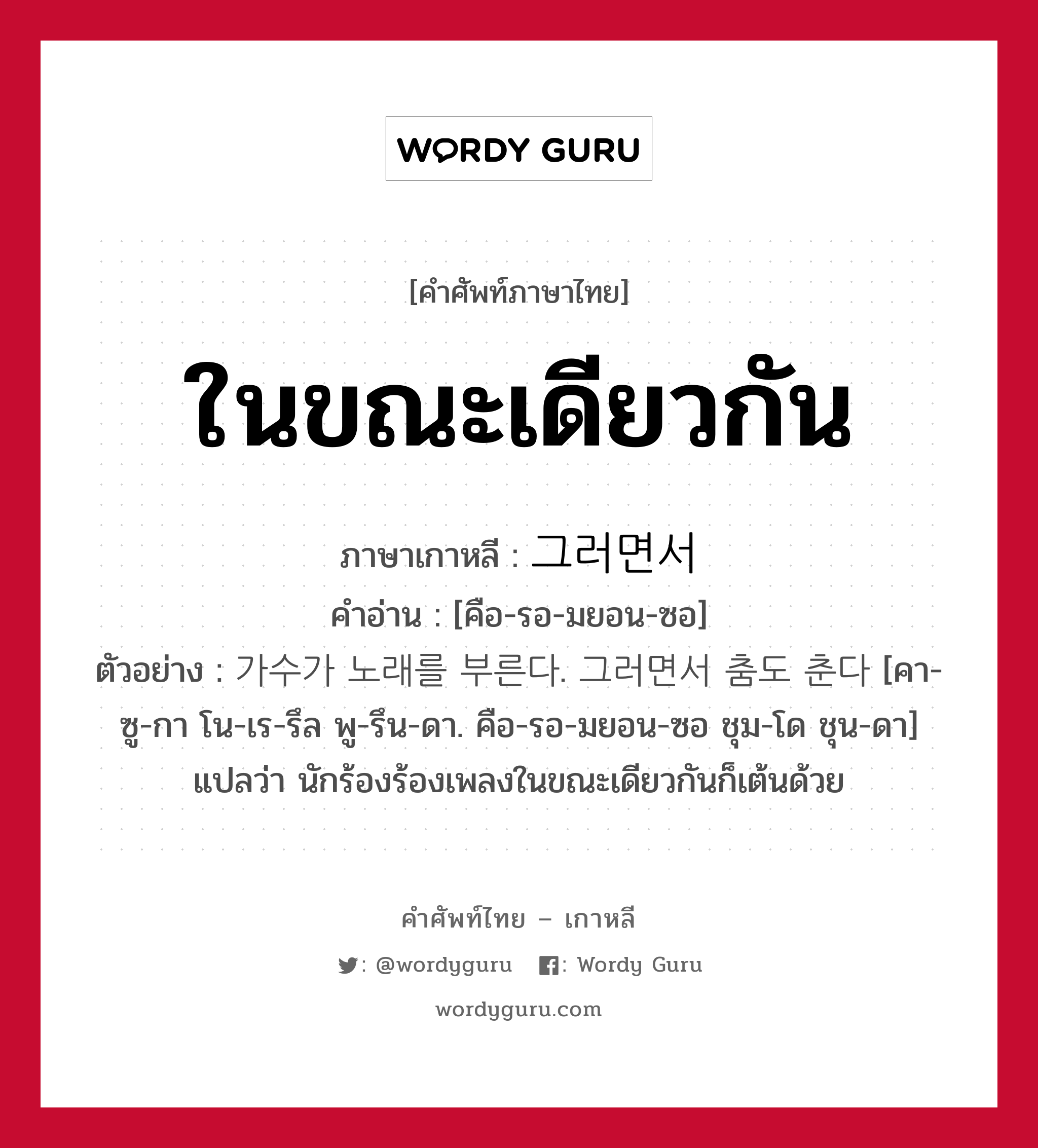 ในขณะเดียวกัน ภาษาเกาหลีคืออะไร, คำศัพท์ภาษาไทย - เกาหลี ในขณะเดียวกัน ภาษาเกาหลี 그러면서 คำอ่าน [คือ-รอ-มยอน-ซอ] ตัวอย่าง 가수가 노래를 부른다. 그러면서 춤도 춘다 [คา-ซู-กา โน-เร-รึล พู-รึน-ดา. คือ-รอ-มยอน-ซอ ชุม-โด ชุน-ดา] แปลว่า นักร้องร้องเพลงในขณะเดียวกันก็เต้นด้วย