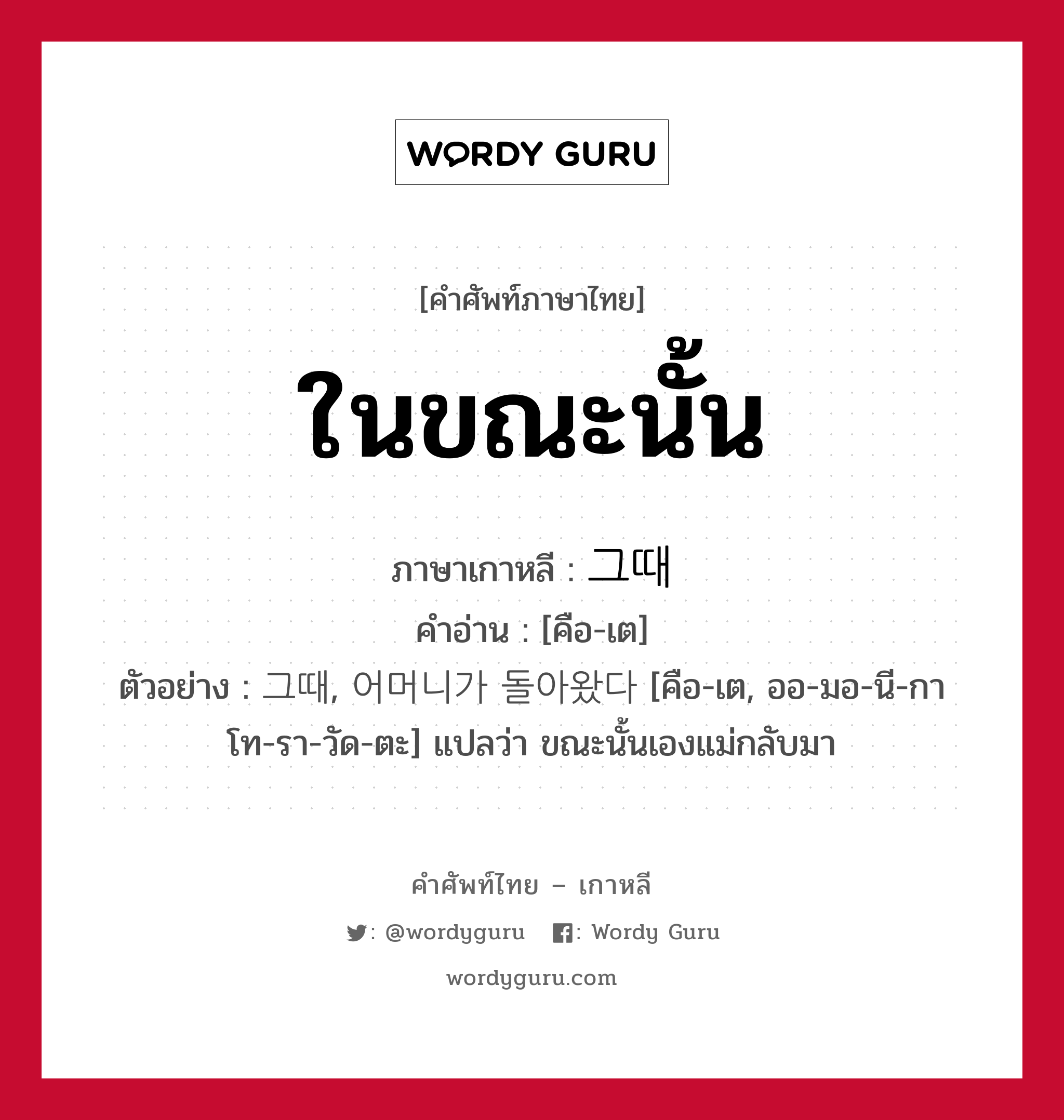 ในขณะนั้น ภาษาเกาหลีคืออะไร, คำศัพท์ภาษาไทย - เกาหลี ในขณะนั้น ภาษาเกาหลี 그때 คำอ่าน [คือ-เต] ตัวอย่าง 그때, 어머니가 돌아왔다 [คือ-เต, ออ-มอ-นี-กา โท-รา-วัด-ตะ] แปลว่า ขณะนั้นเองแม่กลับมา