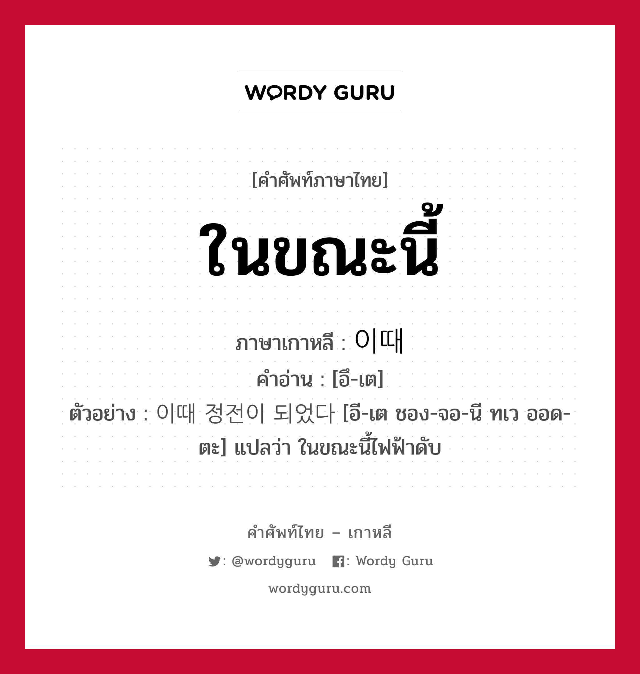 ในขณะนี้ ภาษาเกาหลีคืออะไร, คำศัพท์ภาษาไทย - เกาหลี ในขณะนี้ ภาษาเกาหลี 이때 คำอ่าน [อึ-เต] ตัวอย่าง 이때 정전이 되었다 [อี-เต ชอง-จอ-นี ทเว ออด-ตะ] แปลว่า ในขณะนี้ไฟฟ้าดับ