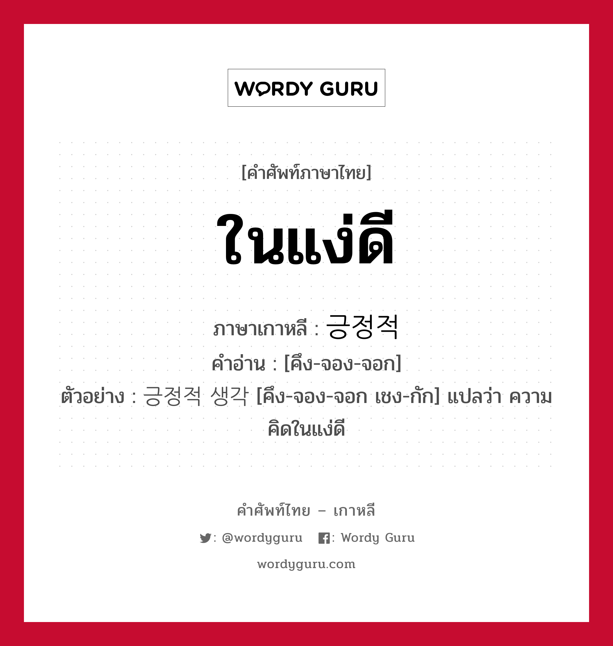 ในแง่ดี ภาษาเกาหลีคืออะไร, คำศัพท์ภาษาไทย - เกาหลี ในแง่ดี ภาษาเกาหลี 긍정적 คำอ่าน [คึง-จอง-จอก] ตัวอย่าง 긍정적 생각 [คึง-จอง-จอก เชง-กัก] แปลว่า ความคิดในแง่ดี