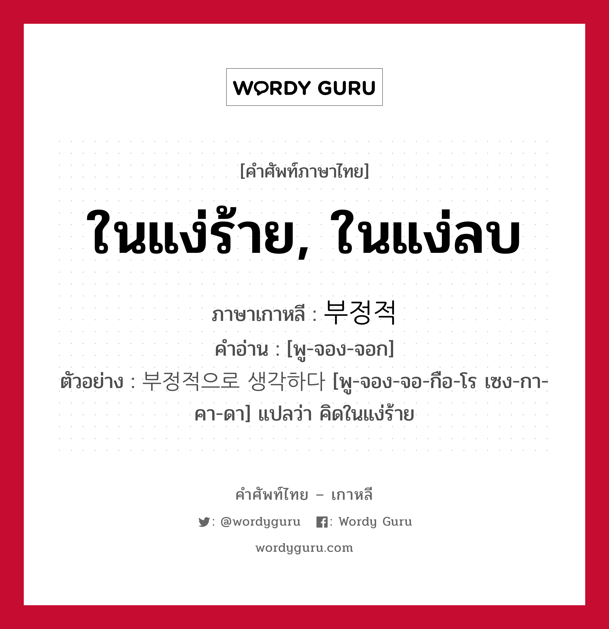 ในแง่ร้าย, ในแง่ลบ ภาษาเกาหลีคืออะไร, คำศัพท์ภาษาไทย - เกาหลี ในแง่ร้าย, ในแง่ลบ ภาษาเกาหลี 부정적 คำอ่าน [พู-จอง-จอก] ตัวอย่าง 부정적으로 생각하다 [พู-จอง-จอ-กือ-โร เซง-กา-คา-ดา] แปลว่า คิดในแง่ร้าย