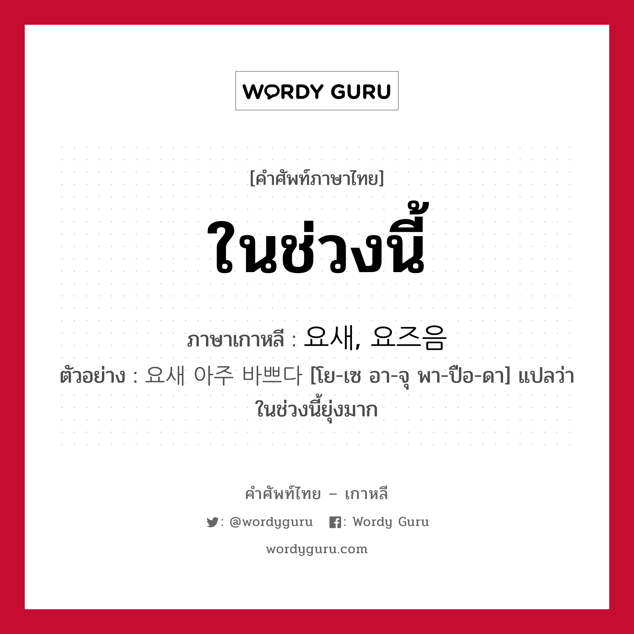 ในช่วงนี้ ภาษาเกาหลีคืออะไร, คำศัพท์ภาษาไทย - เกาหลี ในช่วงนี้ ภาษาเกาหลี 요새, 요즈음 ตัวอย่าง 요새 아주 바쁘다 [โย-เซ อา-จุ พา-ปือ-ดา] แปลว่า ในช่วงนี้ยุ่งมาก