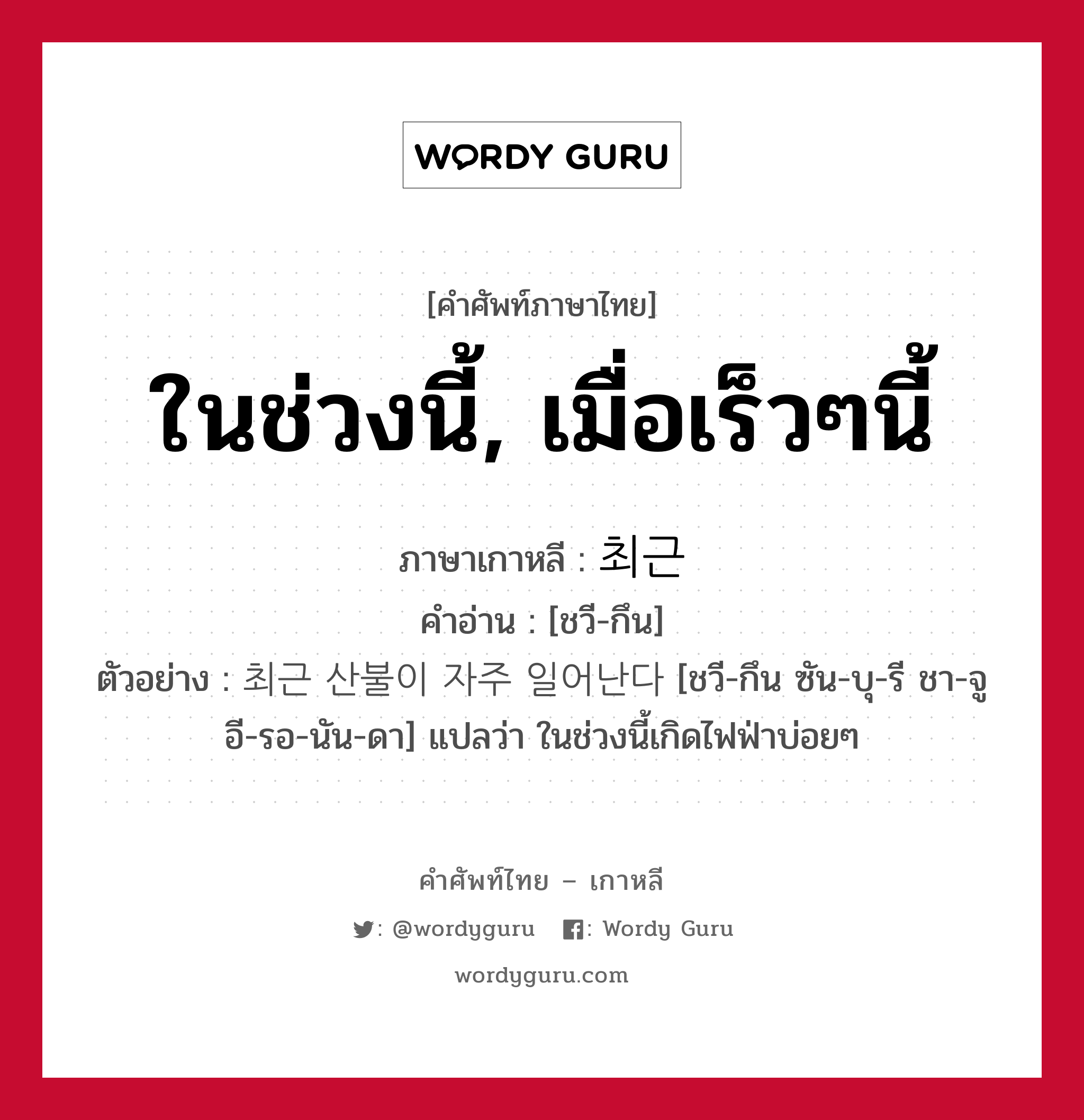 ในช่วงนี้, เมื่อเร็วๆนี้ ภาษาเกาหลีคืออะไร, คำศัพท์ภาษาไทย - เกาหลี ในช่วงนี้, เมื่อเร็วๆนี้ ภาษาเกาหลี 최근 คำอ่าน [ชวี-กึน] ตัวอย่าง 최근 산불이 자주 일어난다 [ชวี-กึน ซัน-บุ-รี ชา-จู อี-รอ-นัน-ดา] แปลว่า ในช่วงนี้เกิดไฟฟ่าบ่อยๆ