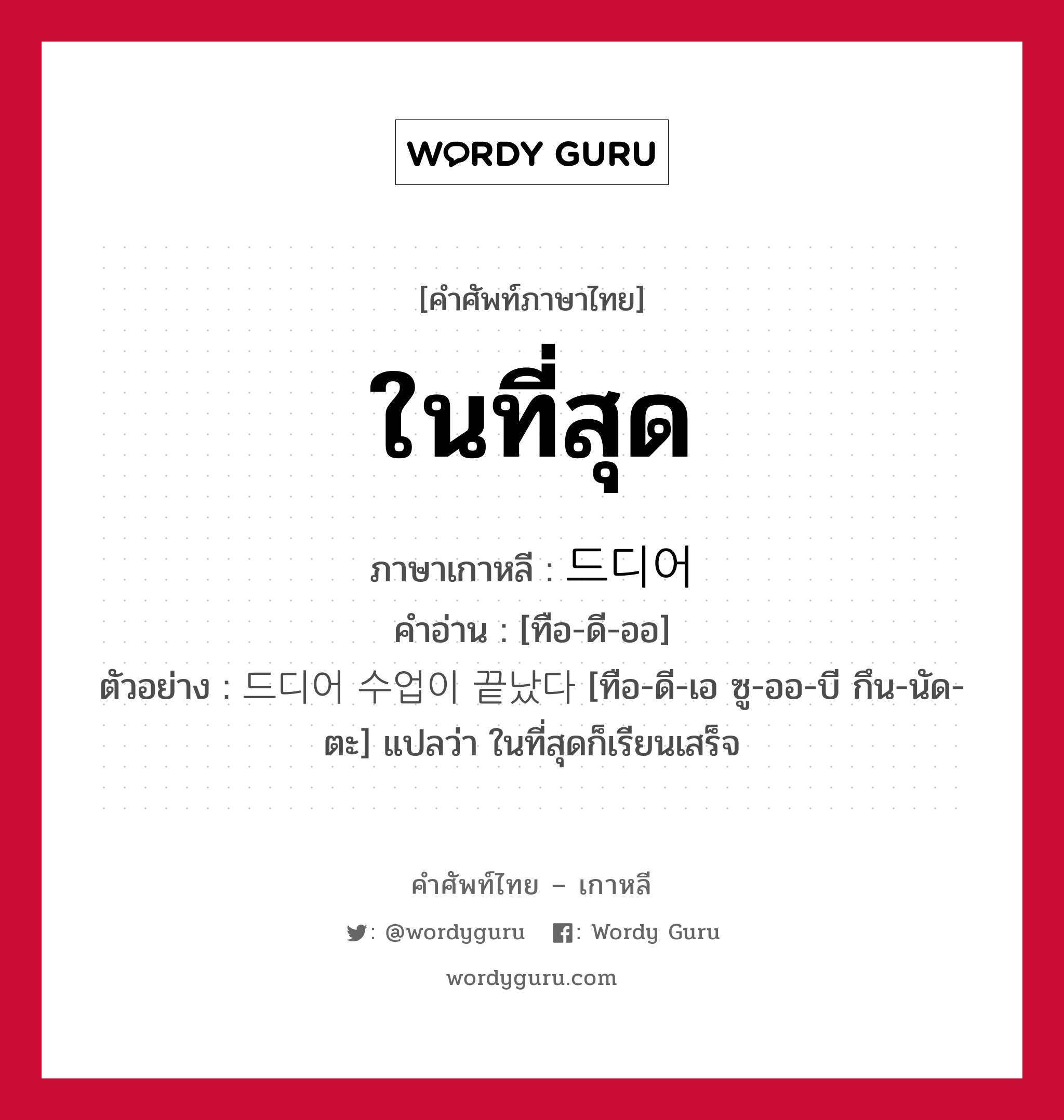 ในที่สุด ภาษาเกาหลีคืออะไร, คำศัพท์ภาษาไทย - เกาหลี ในที่สุด ภาษาเกาหลี 드디어 คำอ่าน [ทือ-ดี-ออ] ตัวอย่าง 드디어 수업이 끝났다 [ทือ-ดี-เอ ซู-ออ-บี กึน-นัด-ตะ] แปลว่า ในที่สุดก็เรียนเสร็จ