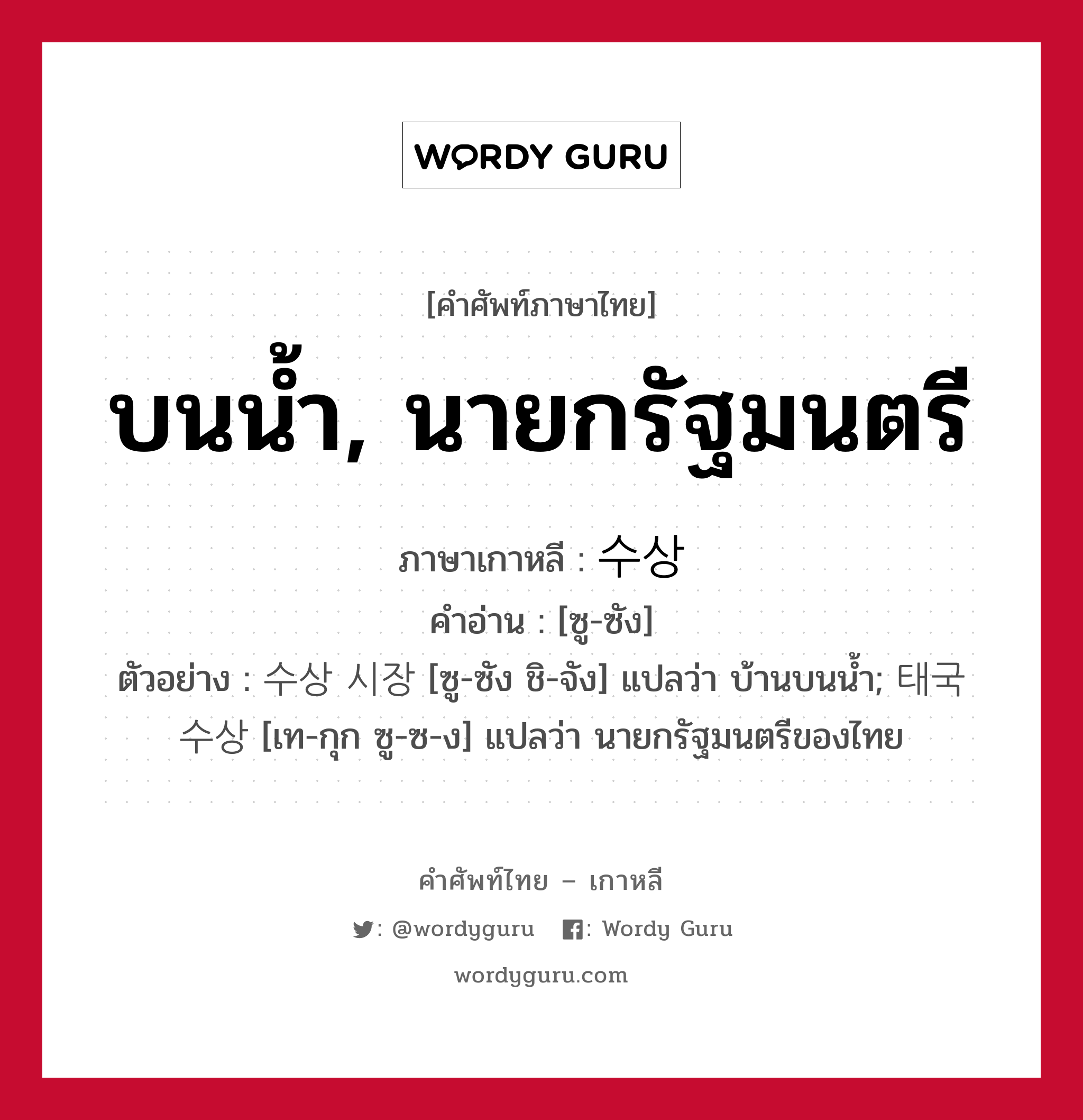 บนน้ำ, นายกรัฐมนตรี ภาษาเกาหลีคืออะไร, คำศัพท์ภาษาไทย - เกาหลี บนน้ำ, นายกรัฐมนตรี ภาษาเกาหลี 수상 คำอ่าน [ซู-ซัง] ตัวอย่าง 수상 시장 [ซู-ซัง ชิ-จัง] แปลว่า บ้านบนน้ำ; 태국 수상 [เท-กุก ซู-ซ-ง] แปลว่า นายกรัฐมนตรีของไทย