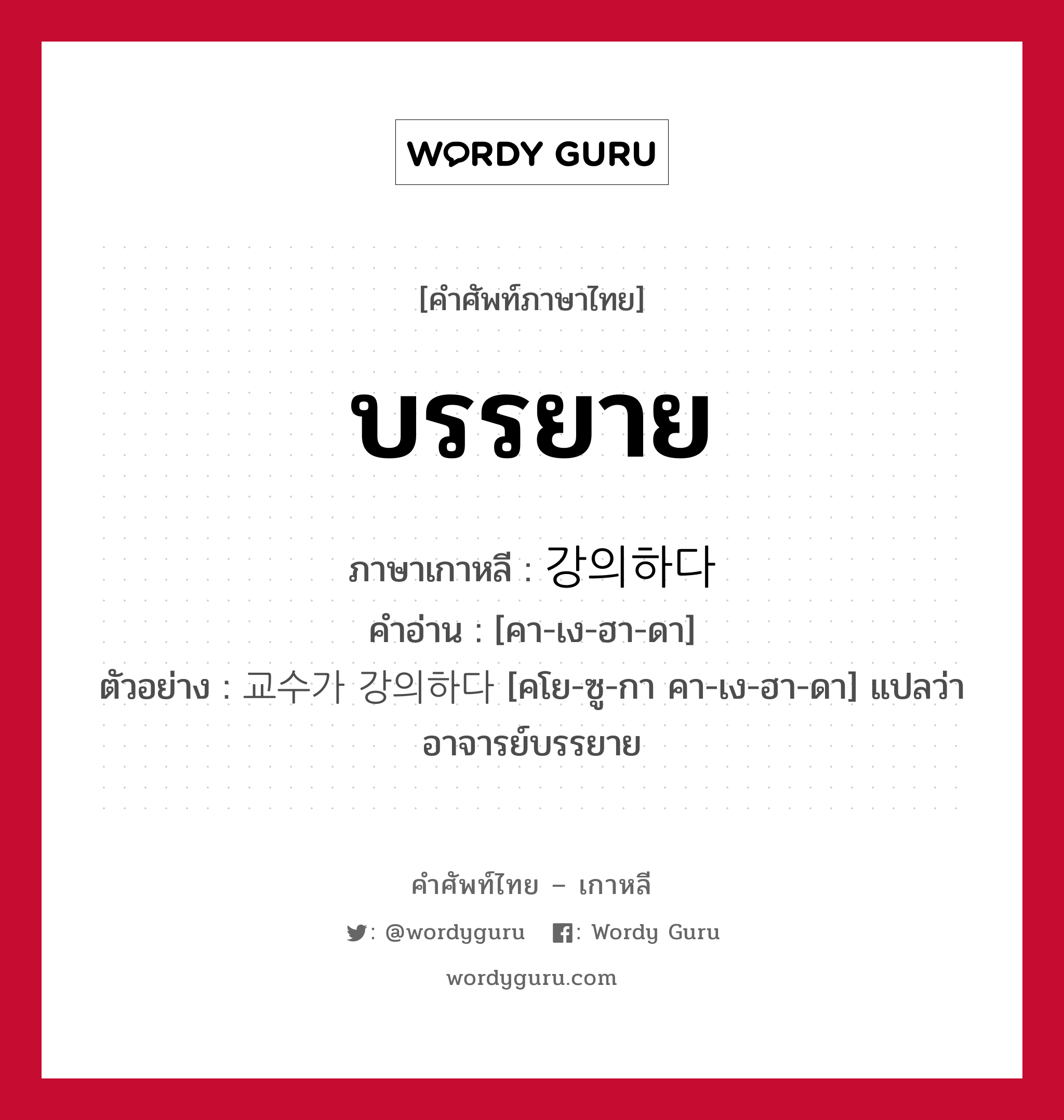 บรรยาย ภาษาเกาหลีคืออะไร, คำศัพท์ภาษาไทย - เกาหลี บรรยาย ภาษาเกาหลี 강의하다 คำอ่าน [คา-เง-ฮา-ดา] ตัวอย่าง 교수가 강의하다 [คโย-ซู-กา คา-เง-ฮา-ดา] แปลว่า อาจารย์บรรยาย