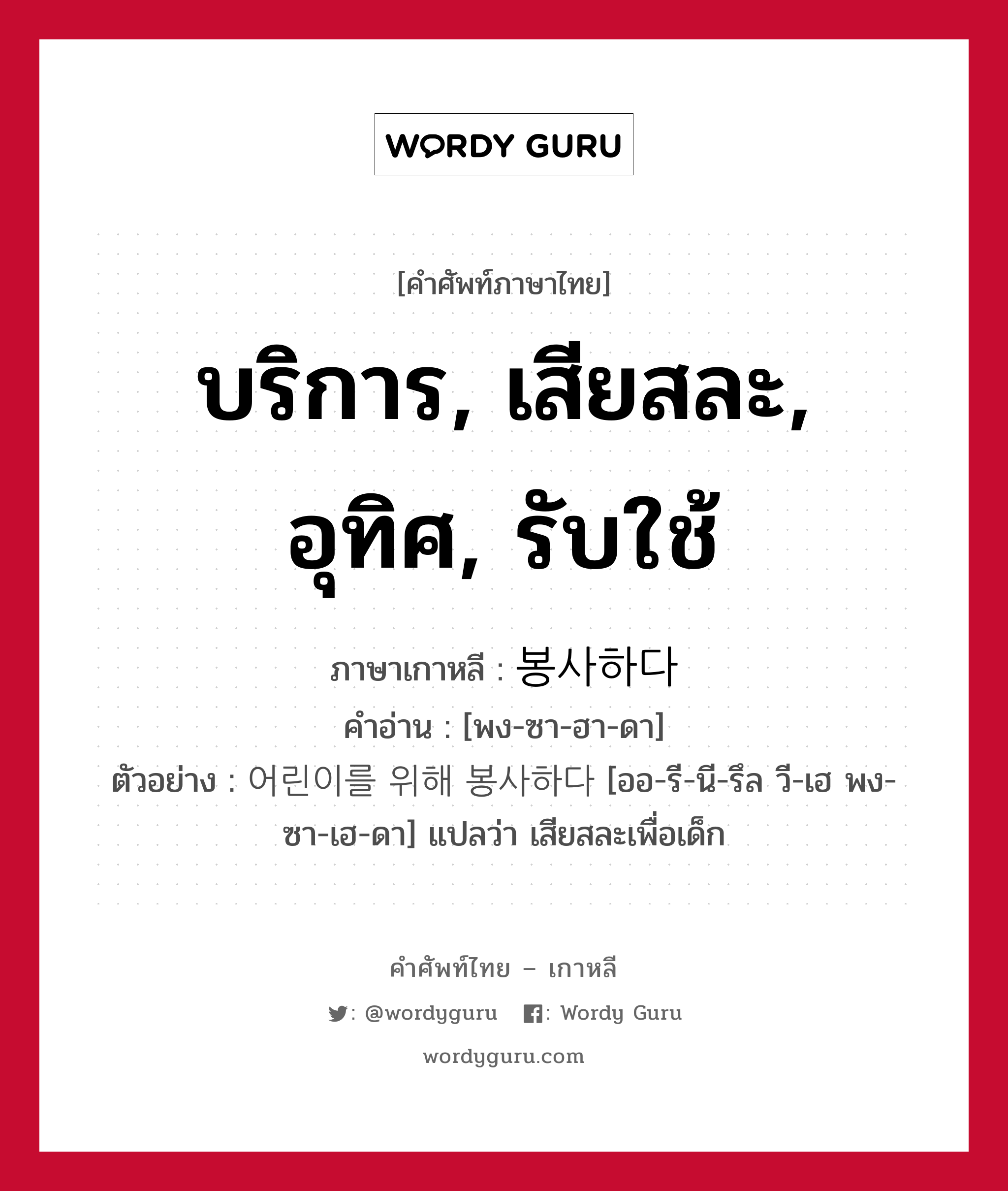 บริการ, เสียสละ, อุทิศ, รับใช้ ภาษาเกาหลีคืออะไร, คำศัพท์ภาษาไทย - เกาหลี บริการ, เสียสละ, อุทิศ, รับใช้ ภาษาเกาหลี 봉사하다 คำอ่าน [พง-ซา-ฮา-ดา] ตัวอย่าง 어린이를 위해 봉사하다 [ออ-รี-นี-รึล วี-เฮ พง-ซา-เฮ-ดา] แปลว่า เสียสละเพื่อเด็ก