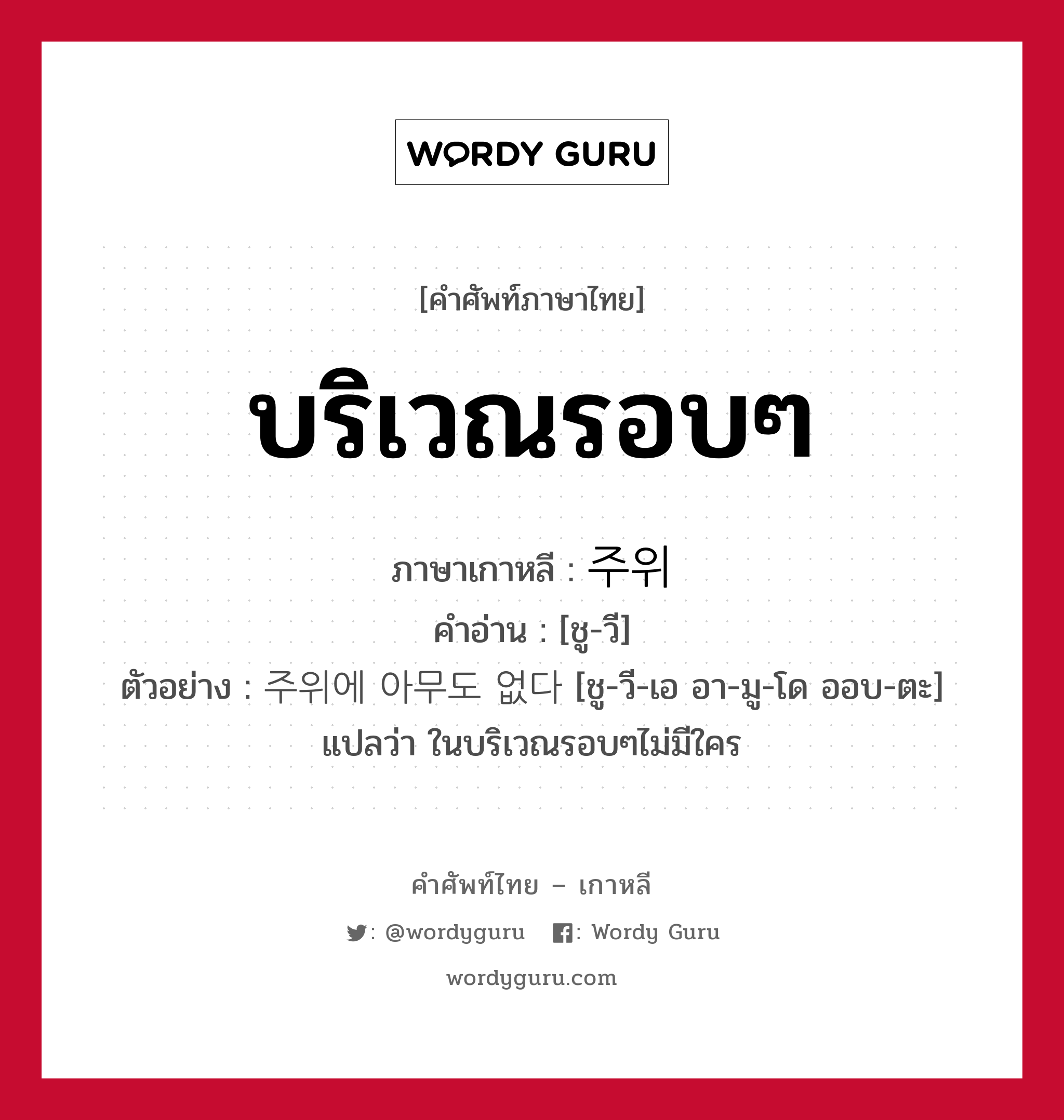 บริเวณรอบๆ ภาษาเกาหลีคืออะไร, คำศัพท์ภาษาไทย - เกาหลี บริเวณรอบๆ ภาษาเกาหลี 주위 คำอ่าน [ชู-วี] ตัวอย่าง 주위에 아무도 없다 [ชู-วี-เอ อา-มู-โด ออบ-ตะ] แปลว่า ในบริเวณรอบๆไม่มีใคร