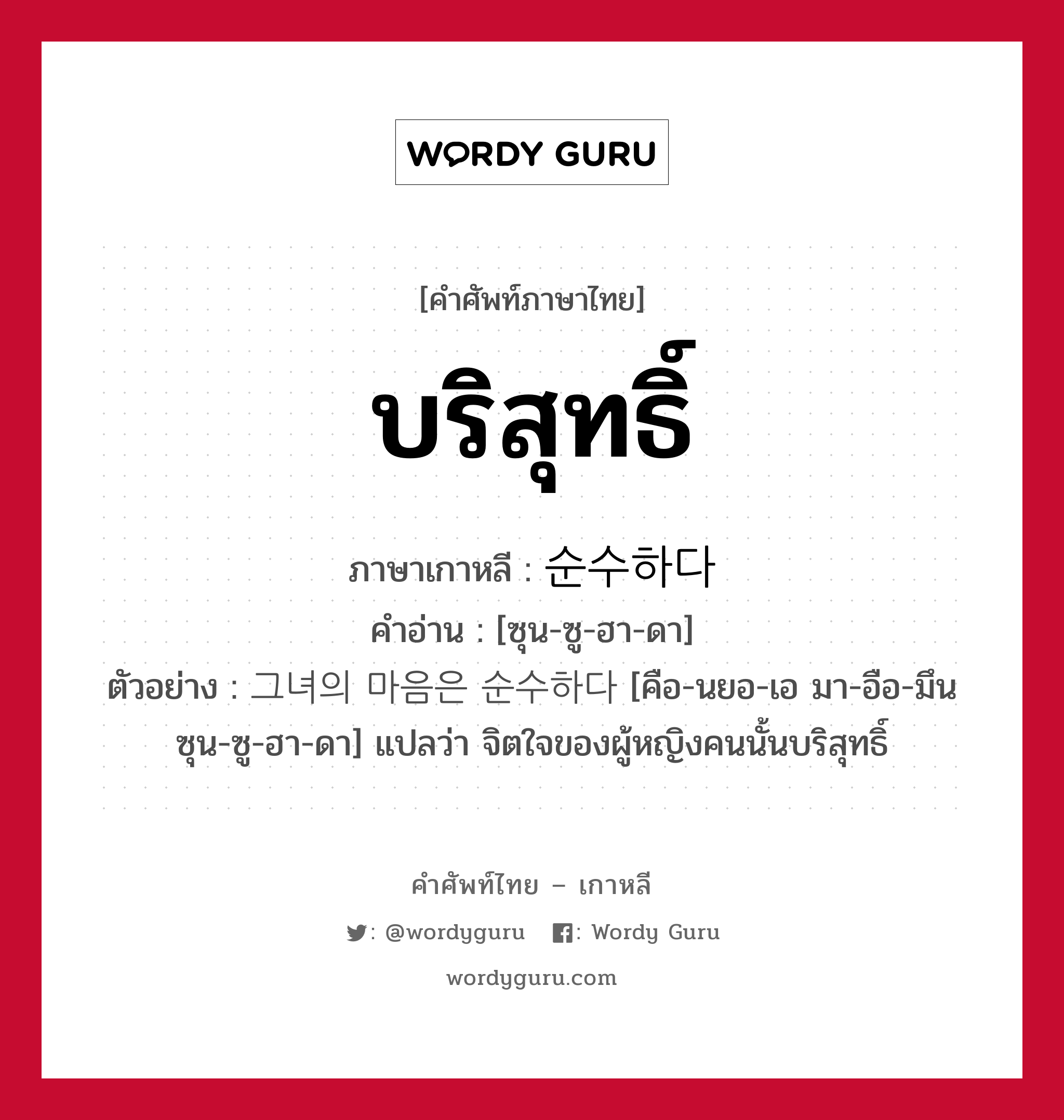 บริสุทธิ์ ภาษาเกาหลีคืออะไร, คำศัพท์ภาษาไทย - เกาหลี บริสุทธิ์ ภาษาเกาหลี 순수하다 คำอ่าน [ซุน-ซู-ฮา-ดา] ตัวอย่าง 그녀의 마음은 순수하다 [คือ-นยอ-เอ มา-อือ-มึน ซุน-ซู-ฮา-ดา] แปลว่า จิตใจของผู้หญิงคนนั้นบริสุทธิ์