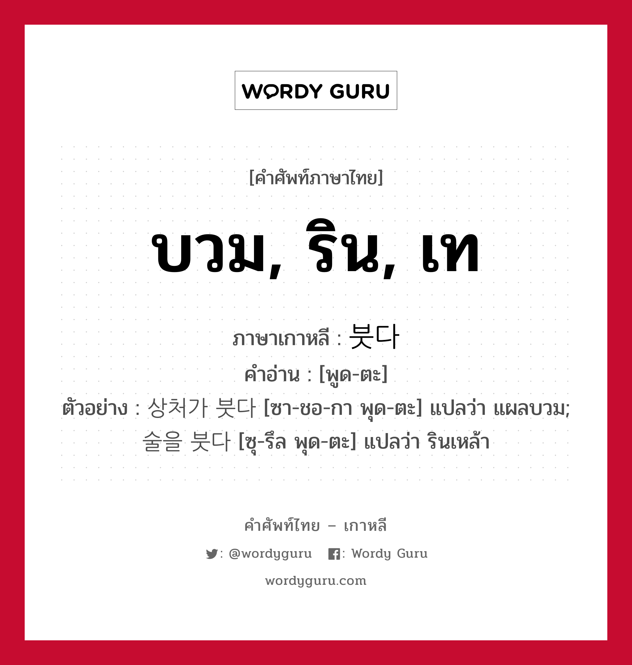 บวม, ริน, เท ภาษาเกาหลีคืออะไร, คำศัพท์ภาษาไทย - เกาหลี บวม, ริน, เท ภาษาเกาหลี 붓다 คำอ่าน [พูด-ตะ] ตัวอย่าง 상처가 붓다 [ซา-ชอ-กา พุด-ตะ] แปลว่า แผลบวม; 술을 붓다 [ซุ-รึล พุด-ตะ] แปลว่า รินเหล้า