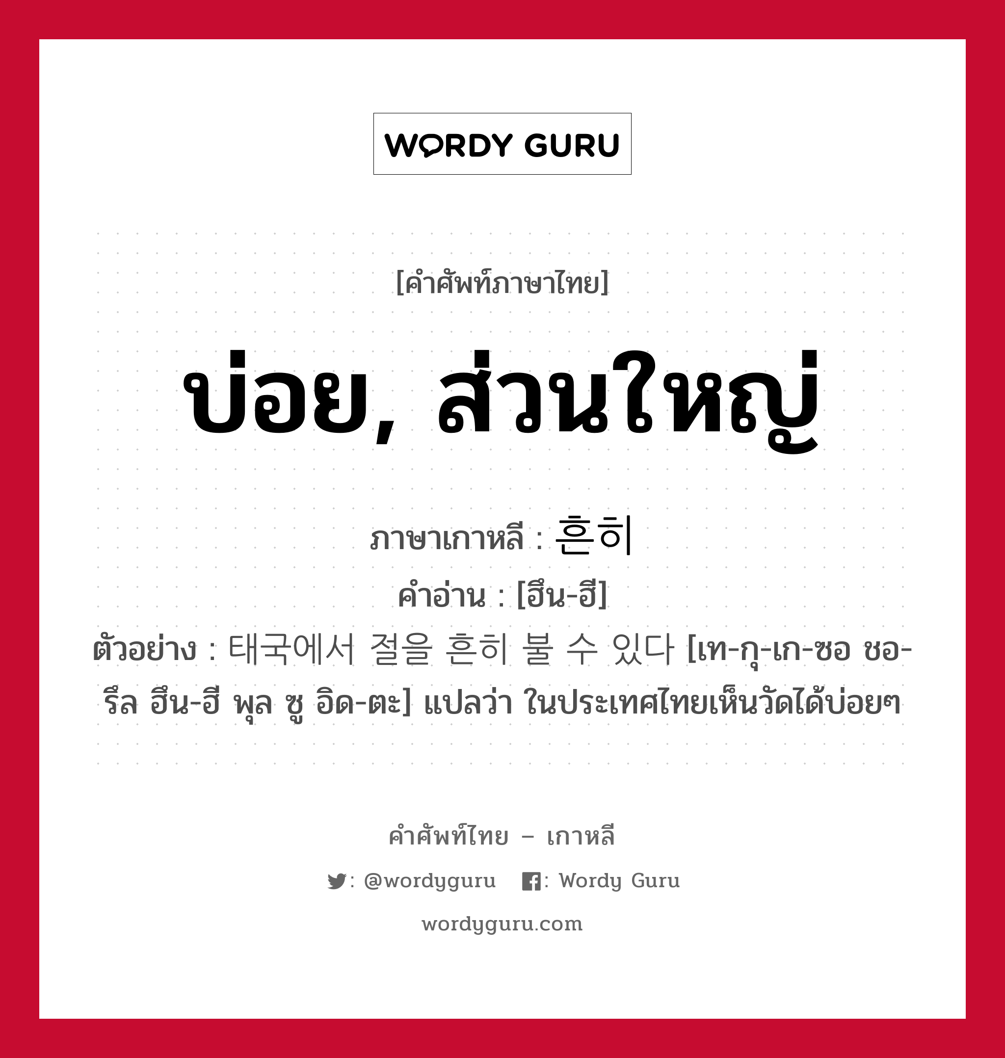 บ่อย, ส่วนใหญ่ ภาษาเกาหลีคืออะไร, คำศัพท์ภาษาไทย - เกาหลี บ่อย, ส่วนใหญ่ ภาษาเกาหลี 흔히 คำอ่าน [ฮึน-ฮี] ตัวอย่าง 태국에서 절을 흔히 불 수 있다 [เท-กุ-เก-ซอ ชอ-รึล ฮึน-ฮี พุล ซู อิด-ตะ] แปลว่า ในประเทศไทยเห็นวัดได้บ่อยๆ