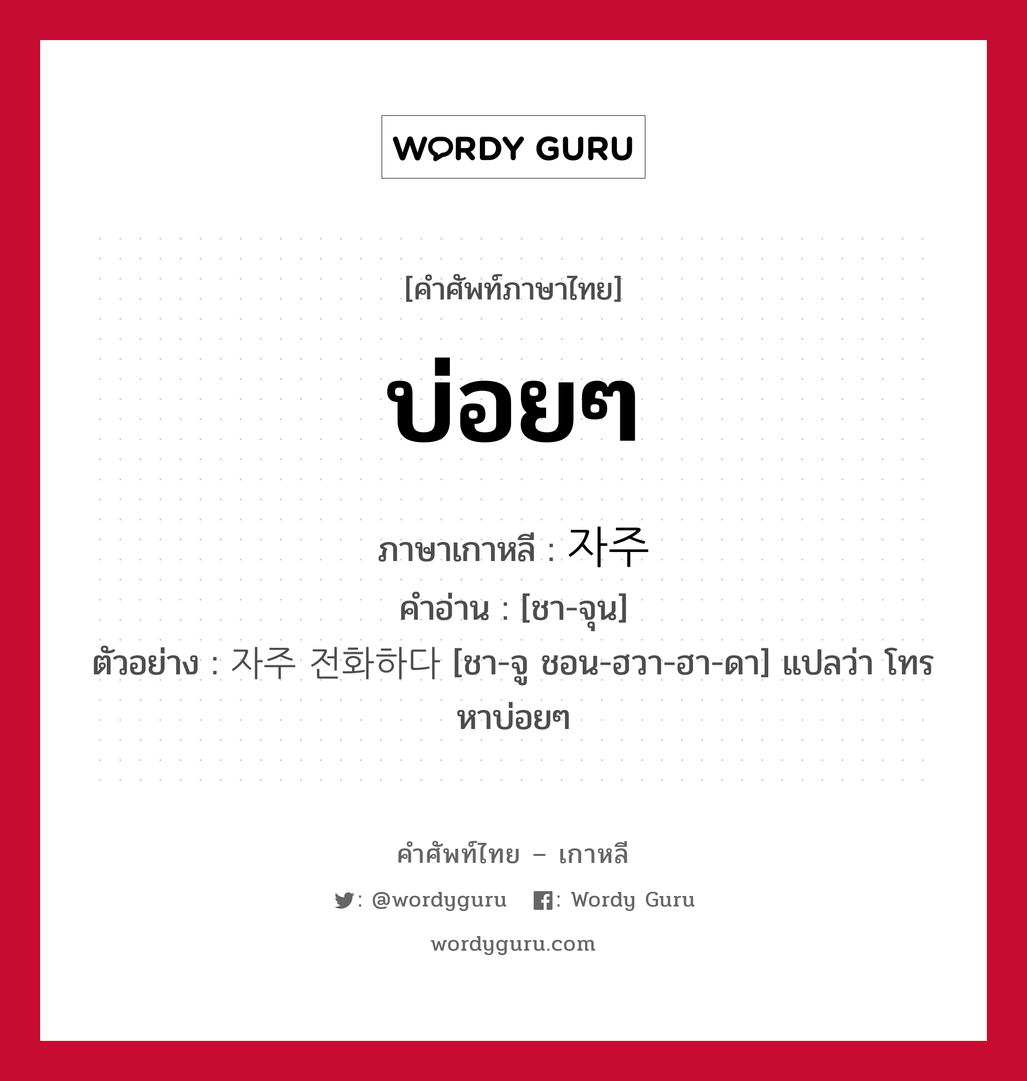 บ่อยๆ ภาษาเกาหลีคืออะไร, คำศัพท์ภาษาไทย - เกาหลี บ่อยๆ ภาษาเกาหลี 자주 คำอ่าน [ชา-จุน] ตัวอย่าง 자주 전화하다 [ชา-จู ชอน-ฮวา-ฮา-ดา] แปลว่า โทรหาบ่อยๆ