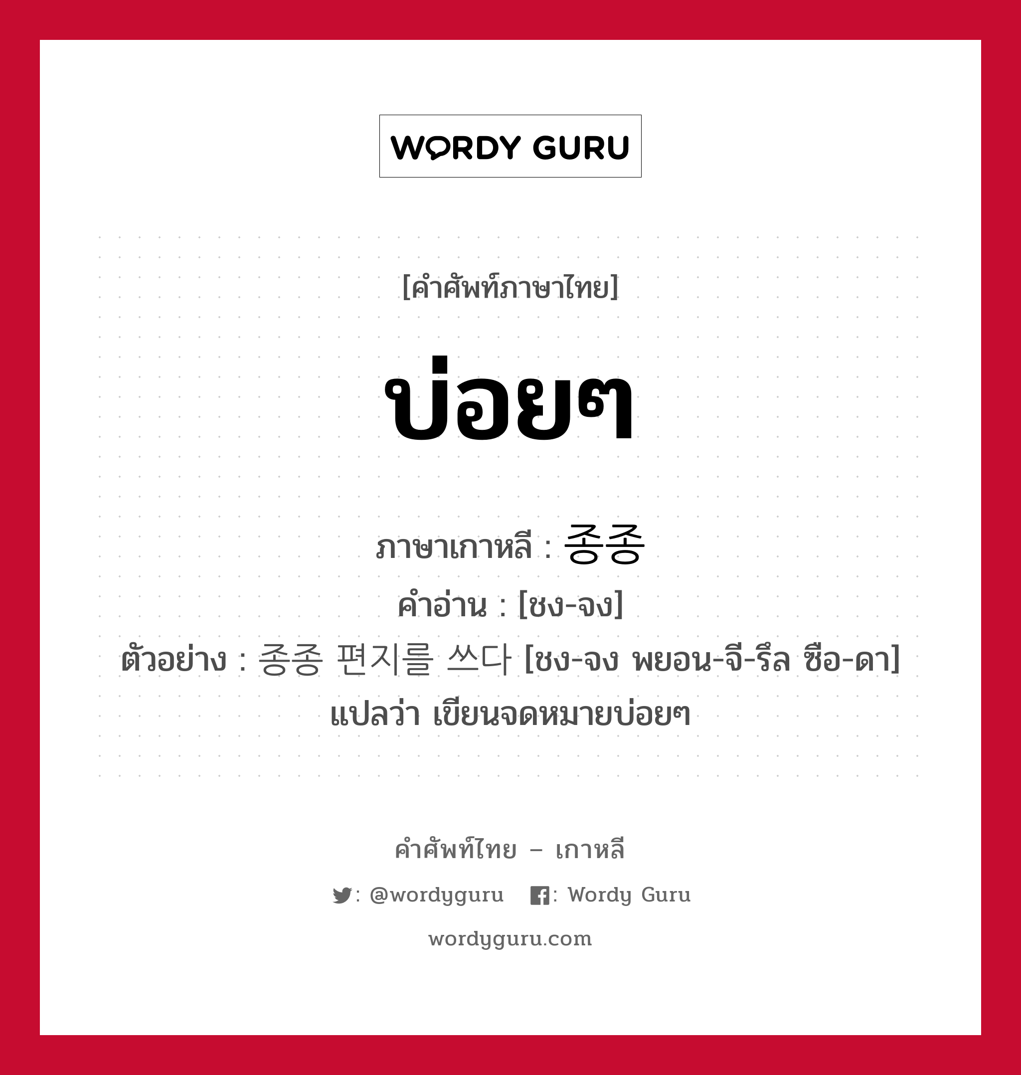 บ่อยๆ ภาษาเกาหลีคืออะไร, คำศัพท์ภาษาไทย - เกาหลี บ่อยๆ ภาษาเกาหลี 종종 คำอ่าน [ชง-จง] ตัวอย่าง 종종 편지를 쓰다 [ชง-จง พยอน-จี-รึล ซือ-ดา] แปลว่า เขียนจดหมายบ่อยๆ