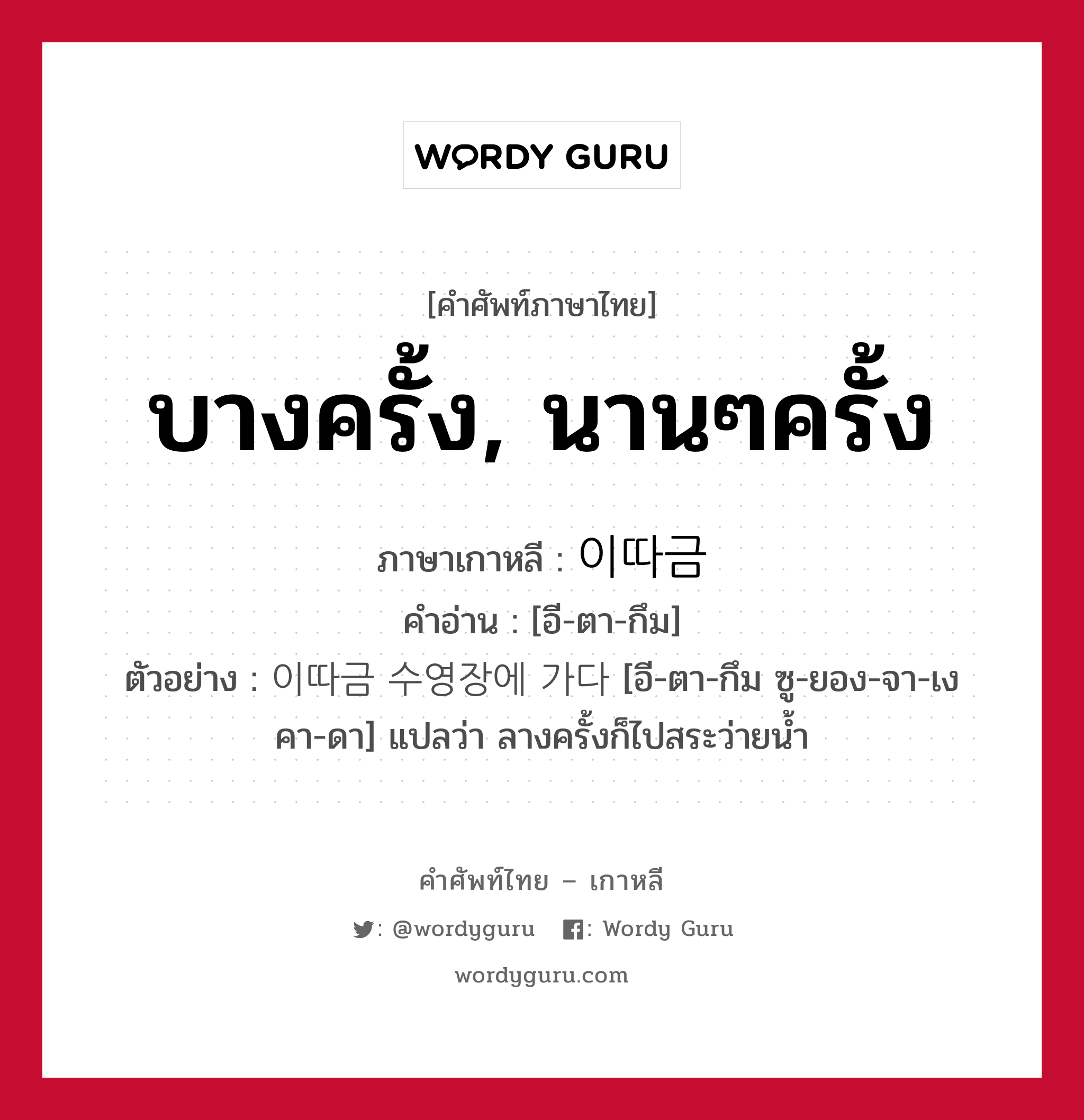 บางครั้ง, นานๆครั้ง ภาษาเกาหลีคืออะไร, คำศัพท์ภาษาไทย - เกาหลี บางครั้ง, นานๆครั้ง ภาษาเกาหลี 이따금 คำอ่าน [อี-ตา-กึม] ตัวอย่าง 이따금 수영장에 가다 [อี-ตา-กึม ซู-ยอง-จา-เง คา-ดา] แปลว่า ลางครั้งก็ไปสระว่ายน้ำ