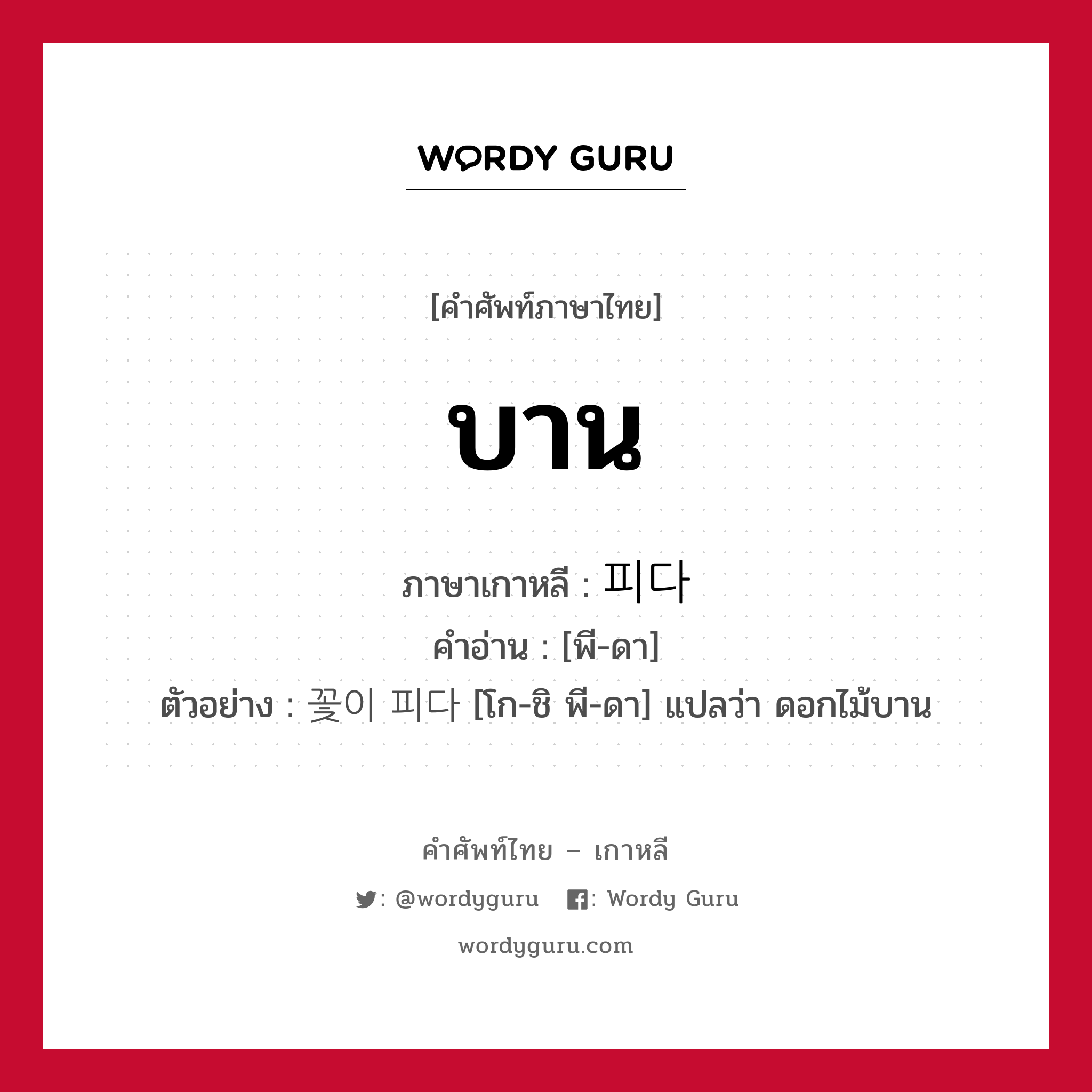 บาน ภาษาเกาหลีคืออะไร, คำศัพท์ภาษาไทย - เกาหลี บาน ภาษาเกาหลี 피다 คำอ่าน [พี-ดา] ตัวอย่าง 꽃이 피다 [โก-ชิ พี-ดา] แปลว่า ดอกไม้บาน