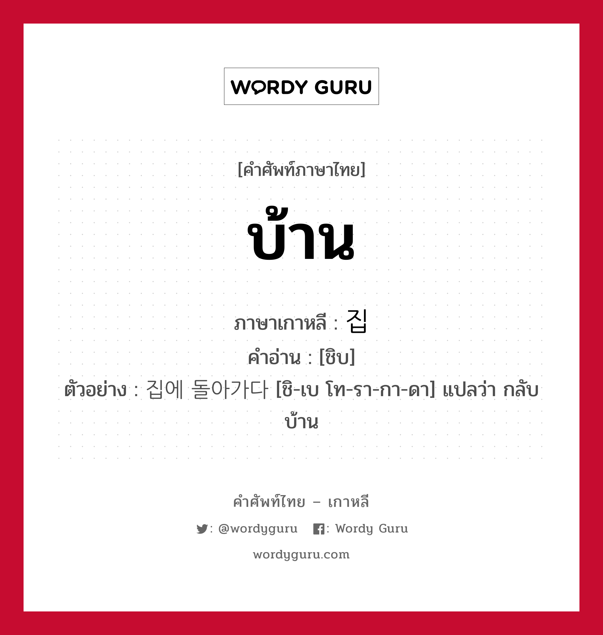 บ้าน ภาษาเกาหลีคืออะไร, คำศัพท์ภาษาไทย - เกาหลี บ้าน ภาษาเกาหลี 집 คำอ่าน [ชิบ] ตัวอย่าง 집에 돌아가다 [ชิ-เบ โท-รา-กา-ดา] แปลว่า กลับบ้าน