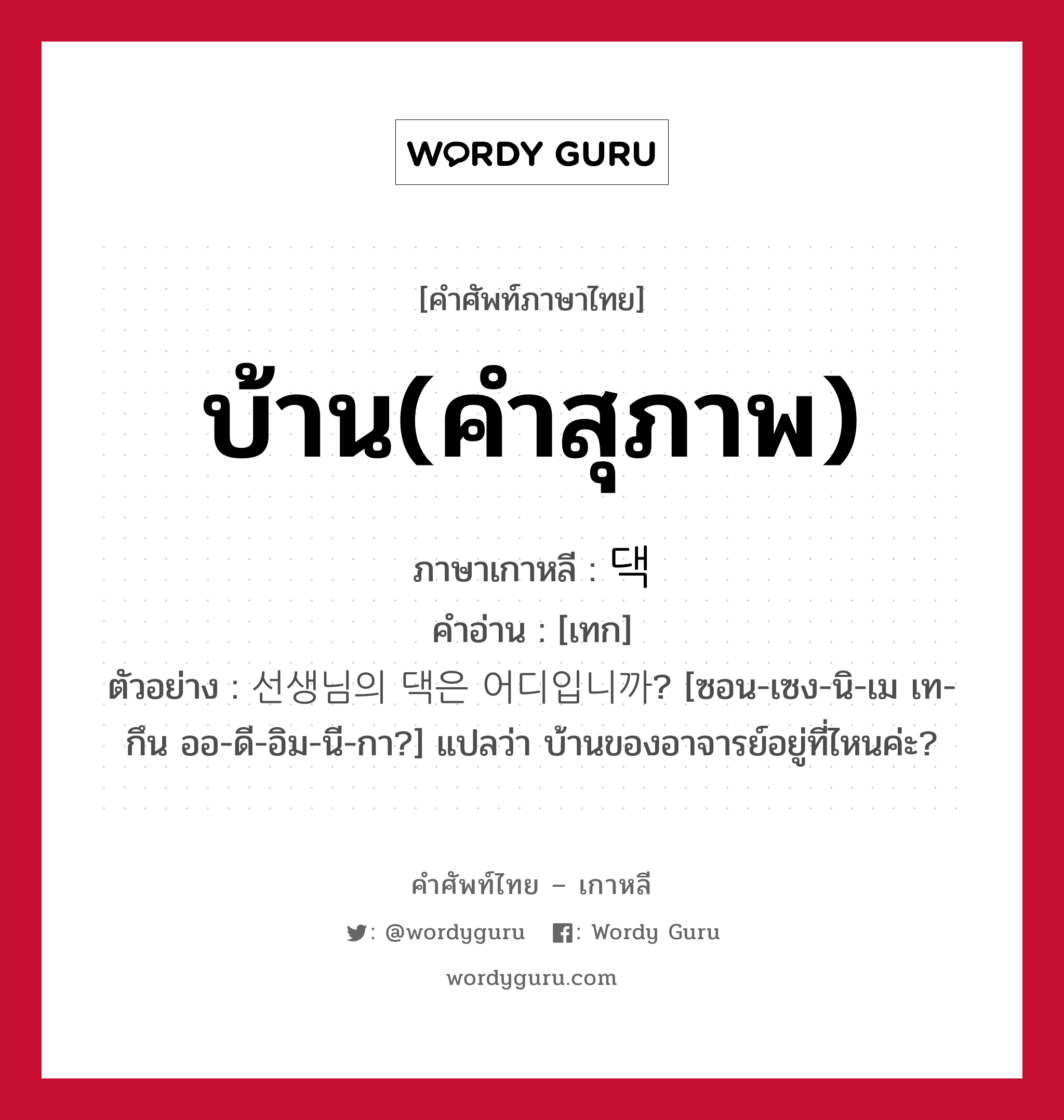 บ้าน(คำสุภาพ) ภาษาเกาหลีคืออะไร, คำศัพท์ภาษาไทย - เกาหลี บ้าน(คำสุภาพ) ภาษาเกาหลี 댁 คำอ่าน [เทก] ตัวอย่าง 선생님의 댁은 어디입니까? [ซอน-เซง-นิ-เม เท-กึน ออ-ดี-อิม-นี-กา?] แปลว่า บ้านของอาจารย์อยู่ที่ไหนค่ะ?