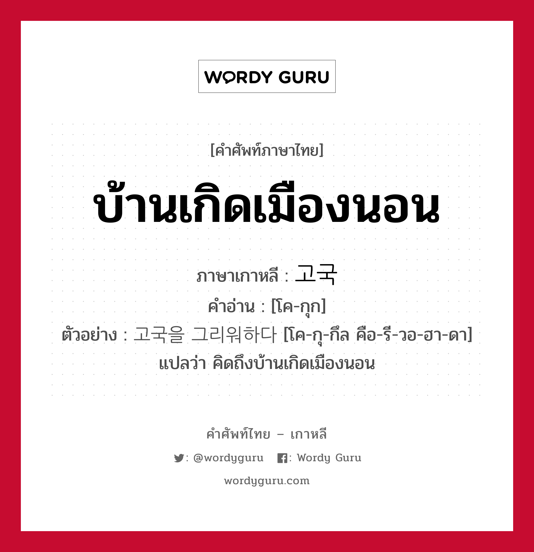 บ้านเกิดเมืองนอน ภาษาเกาหลีคืออะไร, คำศัพท์ภาษาไทย - เกาหลี บ้านเกิดเมืองนอน ภาษาเกาหลี 고국 คำอ่าน [โค-กุก] ตัวอย่าง 고국을 그리워하다 [โค-กุ-กึล คือ-รี-วอ-ฮา-ดา] แปลว่า คิดถึงบ้านเกิดเมืองนอน