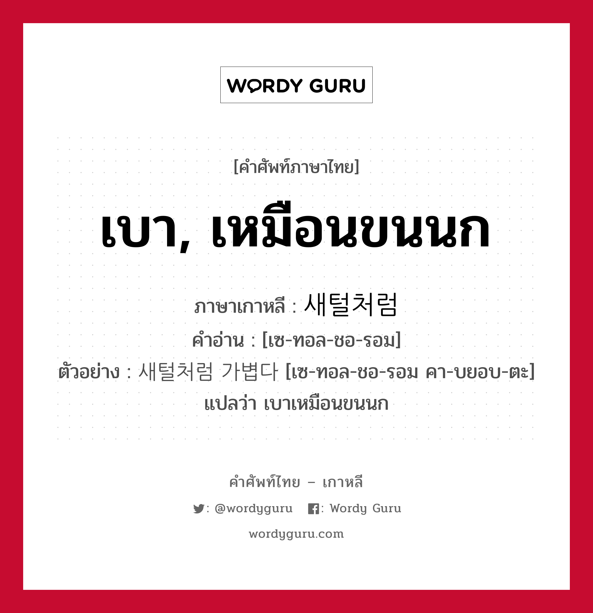 เบา, เหมือนขนนก ภาษาเกาหลีคืออะไร, คำศัพท์ภาษาไทย - เกาหลี เบา, เหมือนขนนก ภาษาเกาหลี 새털처럼 คำอ่าน [เซ-ทอล-ชอ-รอม] ตัวอย่าง 새털처럼 가볍다 [เซ-ทอล-ชอ-รอม คา-บยอบ-ตะ] แปลว่า เบาเหมือนขนนก