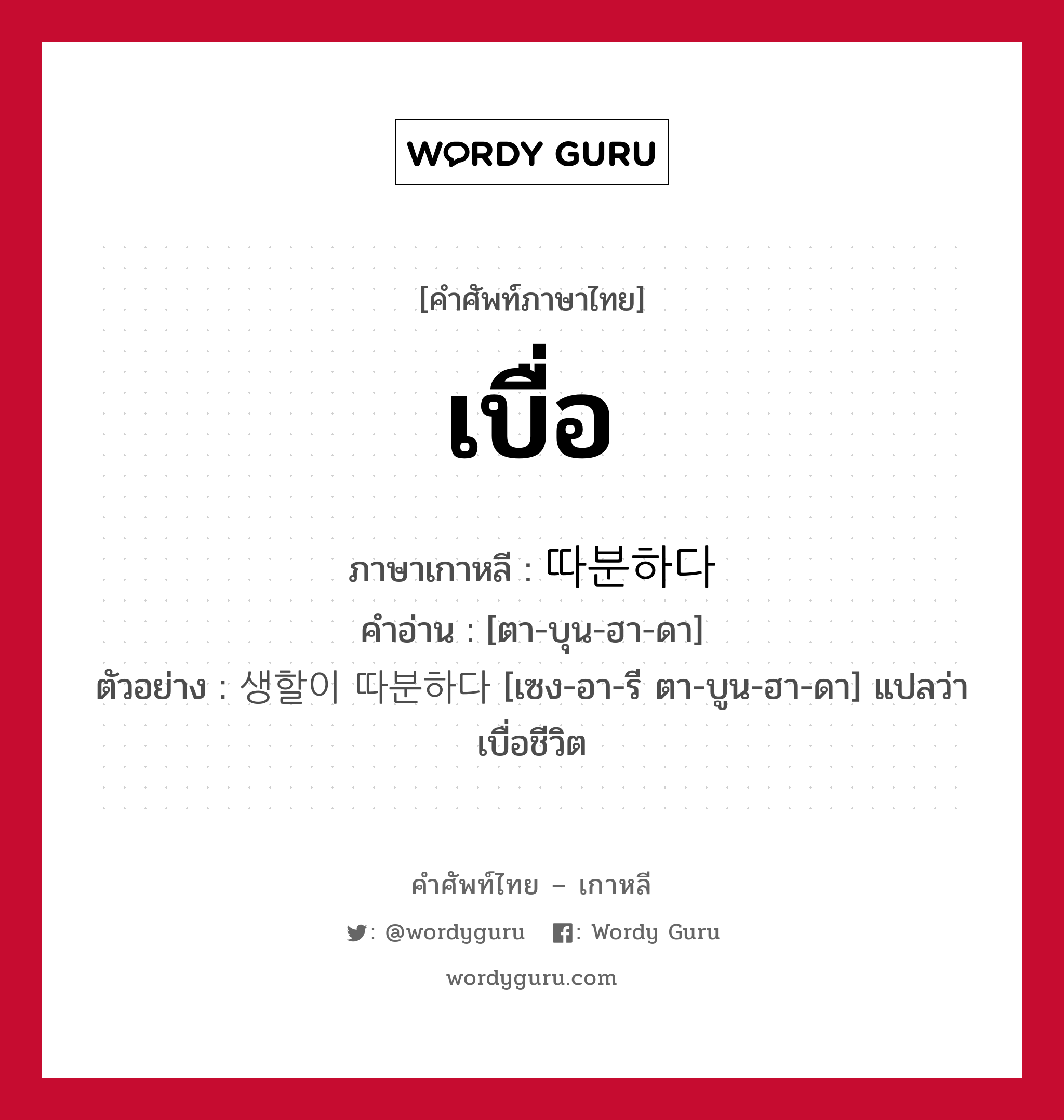 เบื่อ ภาษาเกาหลีคืออะไร, คำศัพท์ภาษาไทย - เกาหลี เบื่อ ภาษาเกาหลี 따분하다 คำอ่าน [ตา-บุน-ฮา-ดา] ตัวอย่าง 생할이 따분하다 [เซง-อา-รี ตา-บูน-ฮา-ดา] แปลว่า เบื่อชีวิต