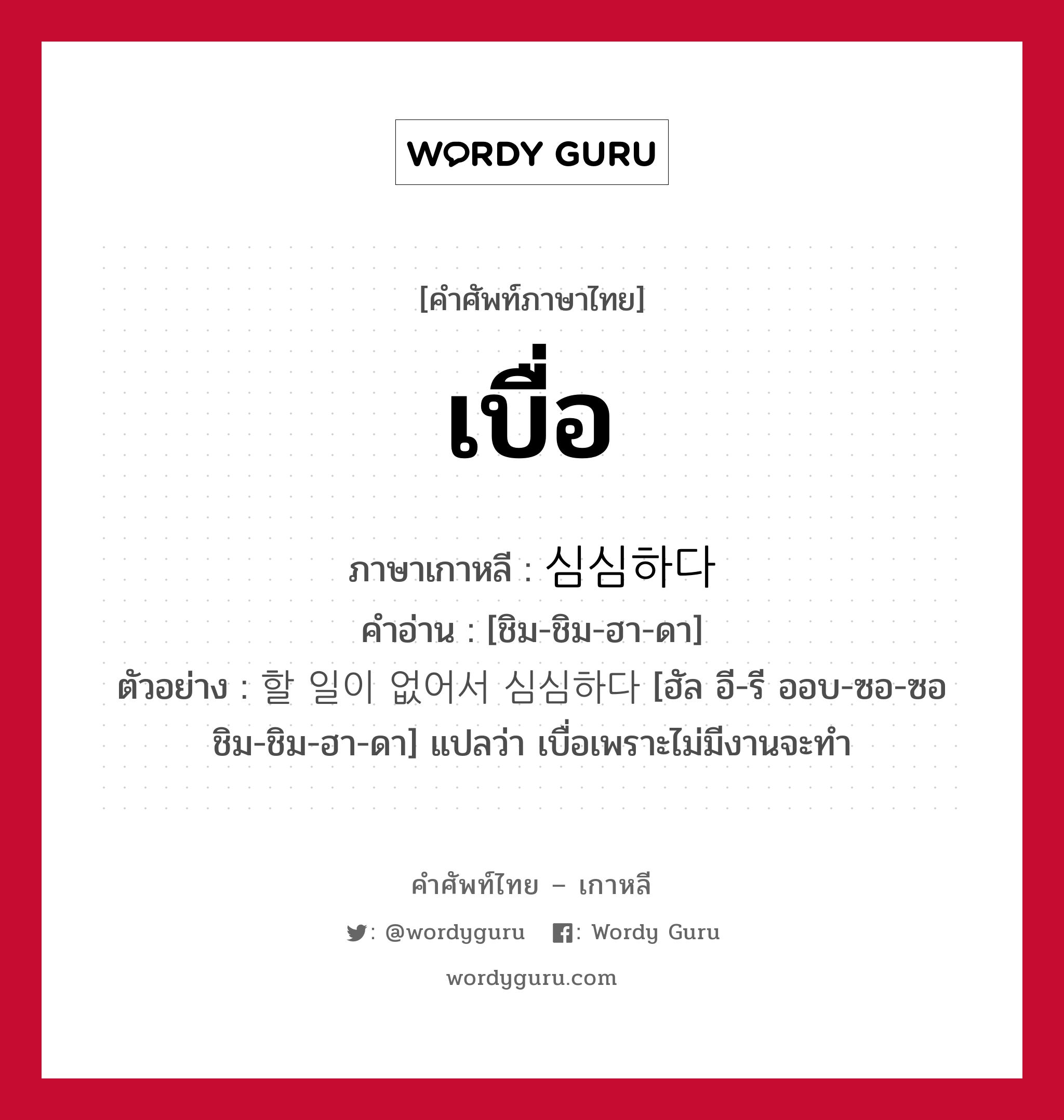 เบื่อ ภาษาเกาหลีคืออะไร, คำศัพท์ภาษาไทย - เกาหลี เบื่อ ภาษาเกาหลี 심심하다 คำอ่าน [ชิม-ชิม-ฮา-ดา] ตัวอย่าง 할 일이 없어서 심심하다 [ฮัล อี-รี ออบ-ซอ-ซอ ชิม-ชิม-ฮา-ดา] แปลว่า เบื่อเพราะไม่มีงานจะทำ