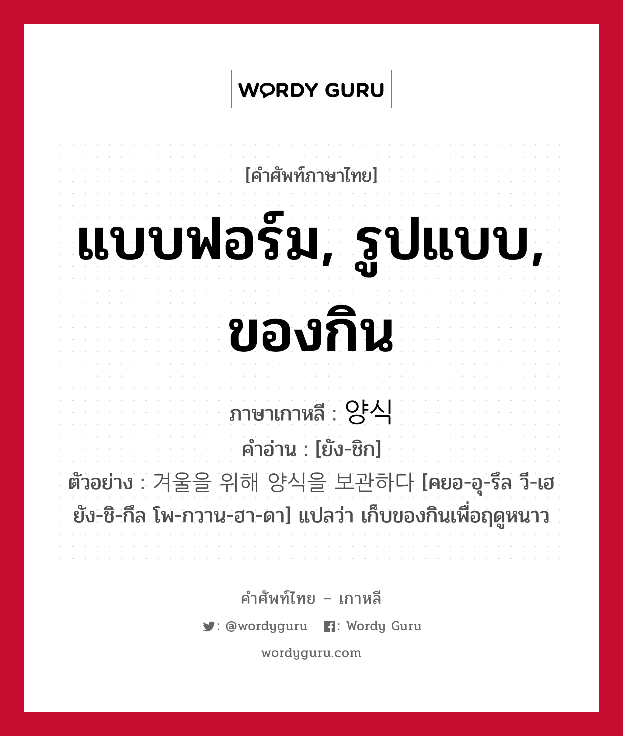 แบบฟอร์ม, รูปแบบ, ของกิน ภาษาเกาหลีคืออะไร, คำศัพท์ภาษาไทย - เกาหลี แบบฟอร์ม, รูปแบบ, ของกิน ภาษาเกาหลี 양식 คำอ่าน [ยัง-ชิก] ตัวอย่าง 겨울을 위해 양식을 보관하다 [คยอ-อุ-รึล วี-เฮ ยัง-ชิ-กึล โพ-กวาน-ฮา-ดา] แปลว่า เก็บของกินเพื่อฤดูหนาว