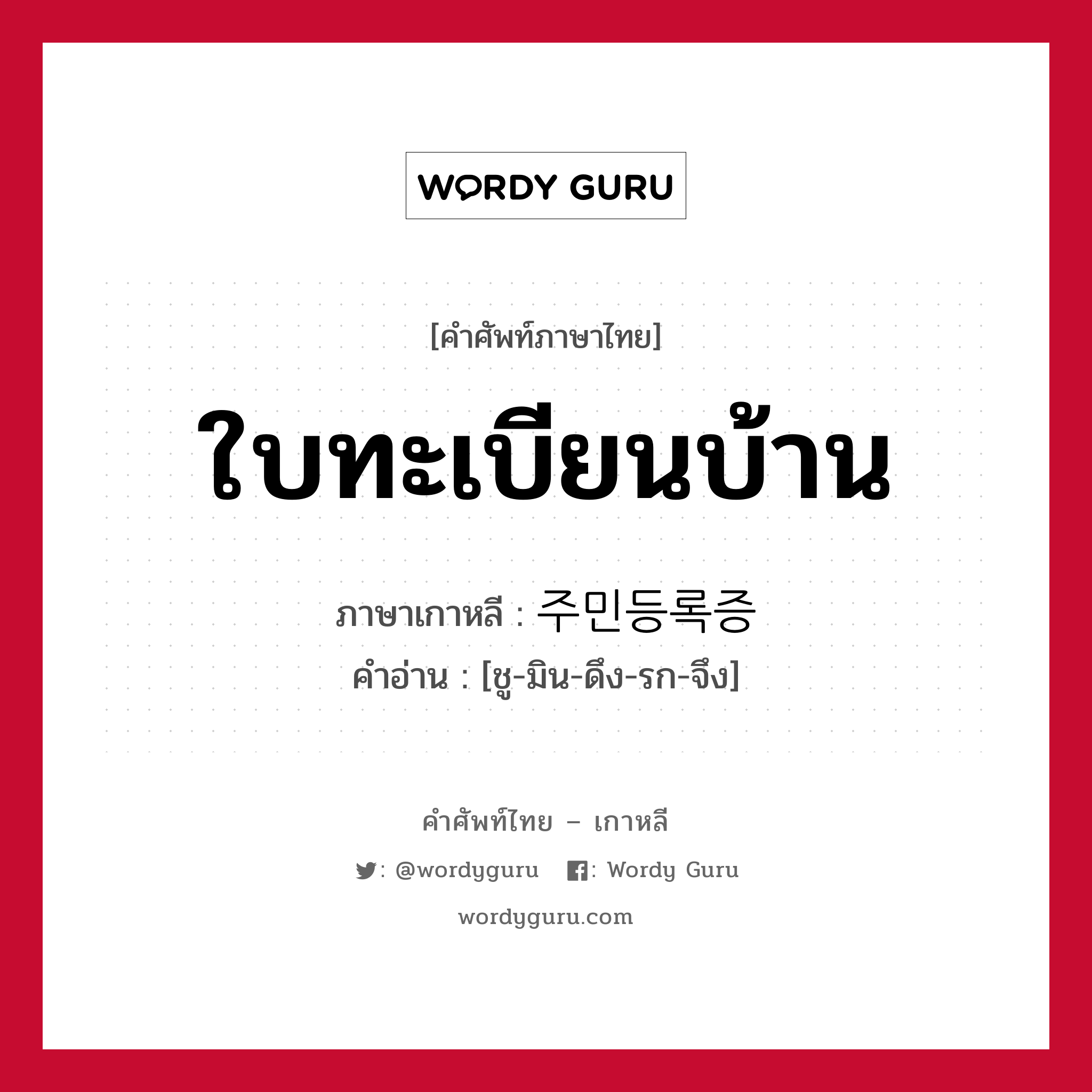 ใบทะเบียนบ้าน ภาษาเกาหลีคืออะไร, คำศัพท์ภาษาไทย - เกาหลี ใบทะเบียนบ้าน ภาษาเกาหลี 주민등록증 คำอ่าน [ชู-มิน-ดึง-รก-จึง]