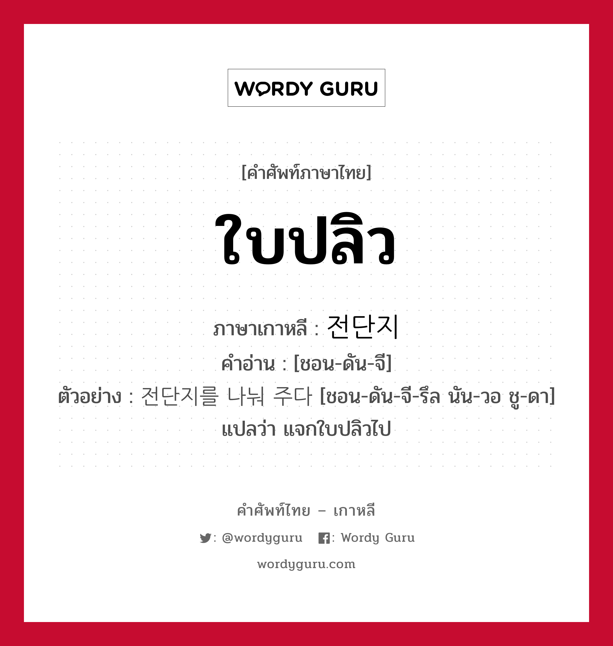 ใบปลิว ภาษาเกาหลีคืออะไร, คำศัพท์ภาษาไทย - เกาหลี ใบปลิว ภาษาเกาหลี 전단지 คำอ่าน [ชอน-ดัน-จี] ตัวอย่าง 전단지를 나눠 주다 [ชอน-ดัน-จี-รึล นัน-วอ ชู-ดา] แปลว่า แจกใบปลิวไป