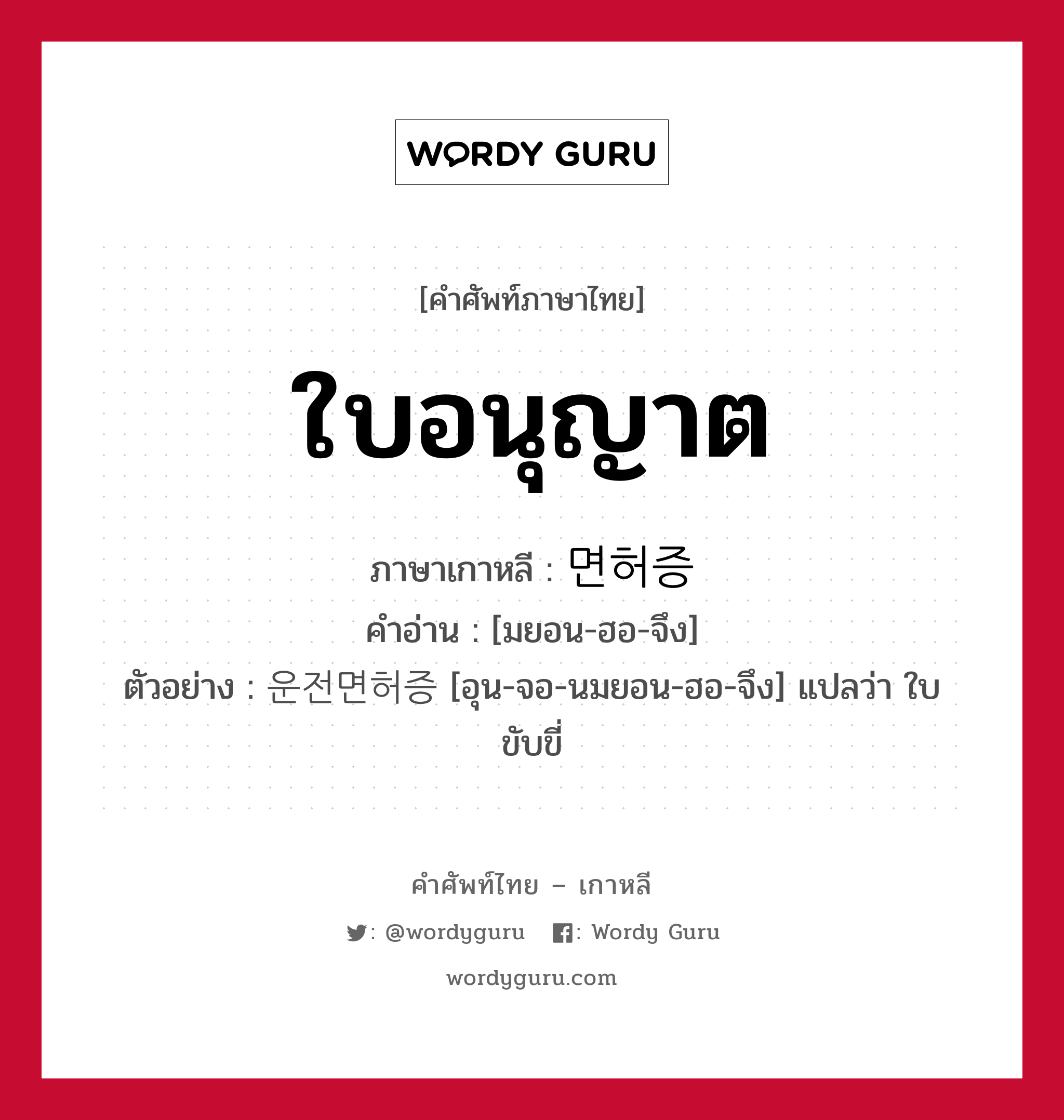 ใบอนุญาต ภาษาเกาหลีคืออะไร, คำศัพท์ภาษาไทย - เกาหลี ใบอนุญาต ภาษาเกาหลี 면허증 คำอ่าน [มยอน-ฮอ-จึง] ตัวอย่าง 운전면허증 [อุน-จอ-นมยอน-ฮอ-จึง] แปลว่า ใบขับขี่