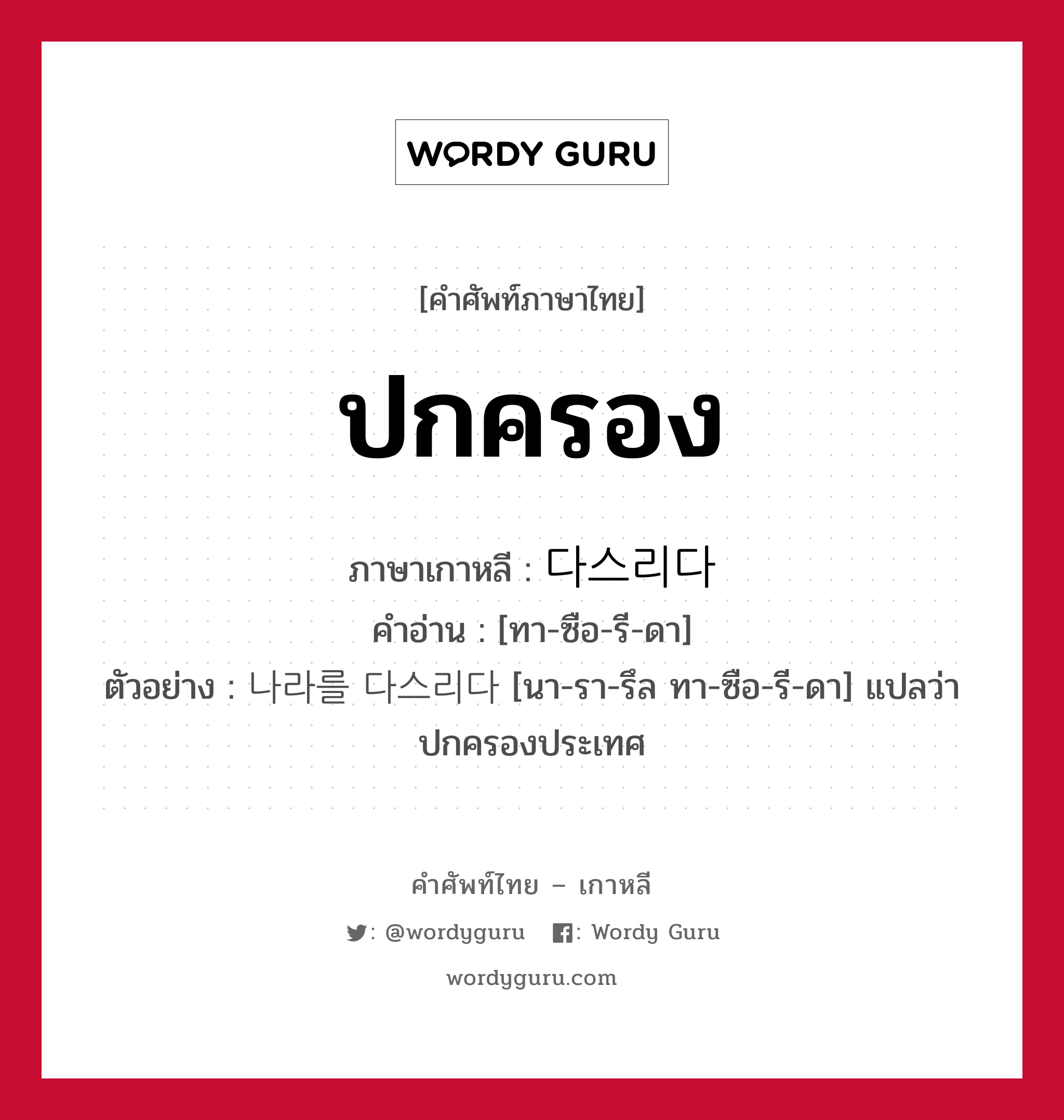 ปกครอง ภาษาเกาหลีคืออะไร, คำศัพท์ภาษาไทย - เกาหลี ปกครอง ภาษาเกาหลี 다스리다 คำอ่าน [ทา-ซือ-รี-ดา] ตัวอย่าง 나라를 다스리다 [นา-รา-รึล ทา-ซือ-รี-ดา] แปลว่า ปกครองประเทศ