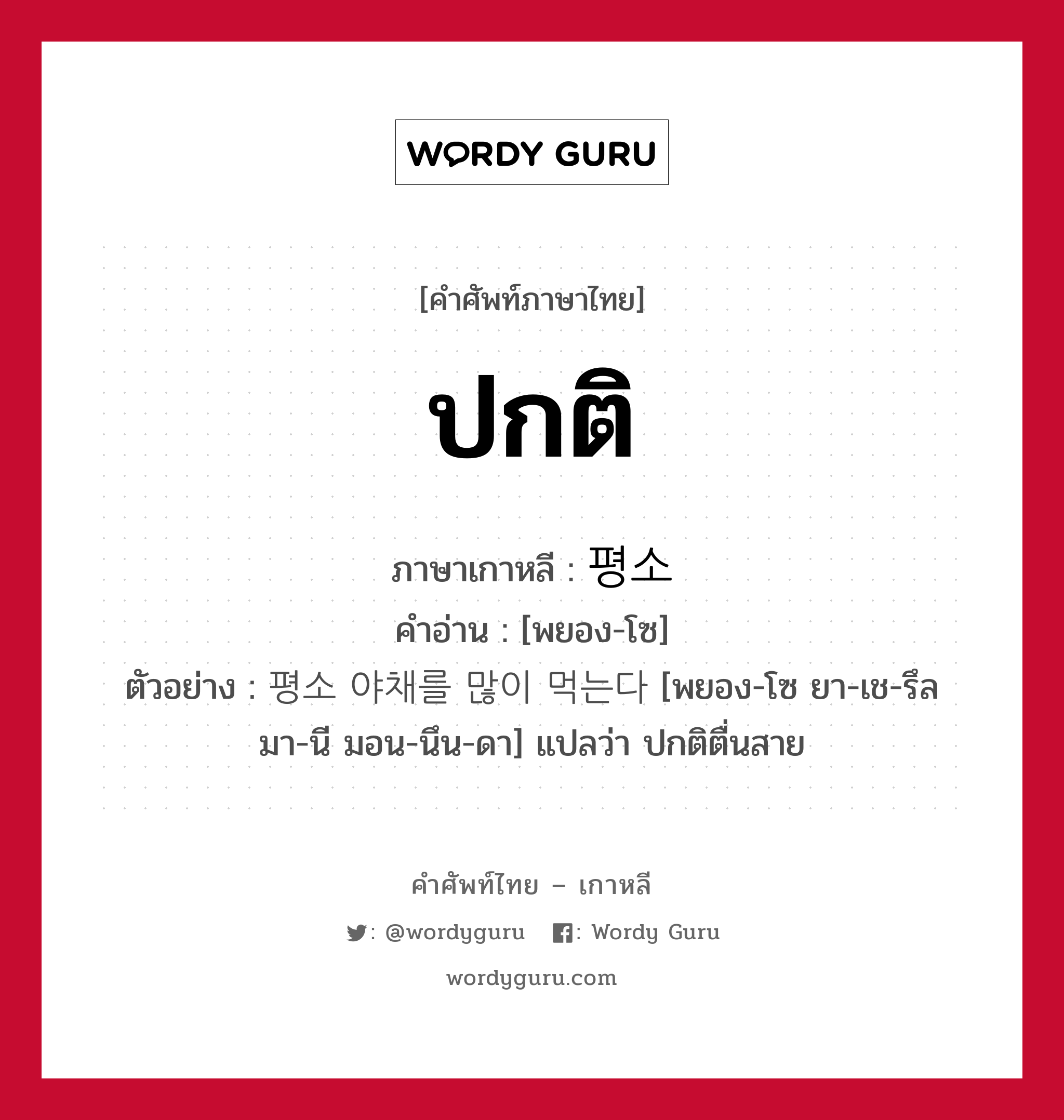 ปกติ ภาษาเกาหลีคืออะไร, คำศัพท์ภาษาไทย - เกาหลี ปกติ ภาษาเกาหลี 평소 คำอ่าน [พยอง-โซ] ตัวอย่าง 평소 야채를 많이 먹는다 [พยอง-โซ ยา-เช-รึล มา-นี มอน-นึน-ดา] แปลว่า ปกติตื่นสาย