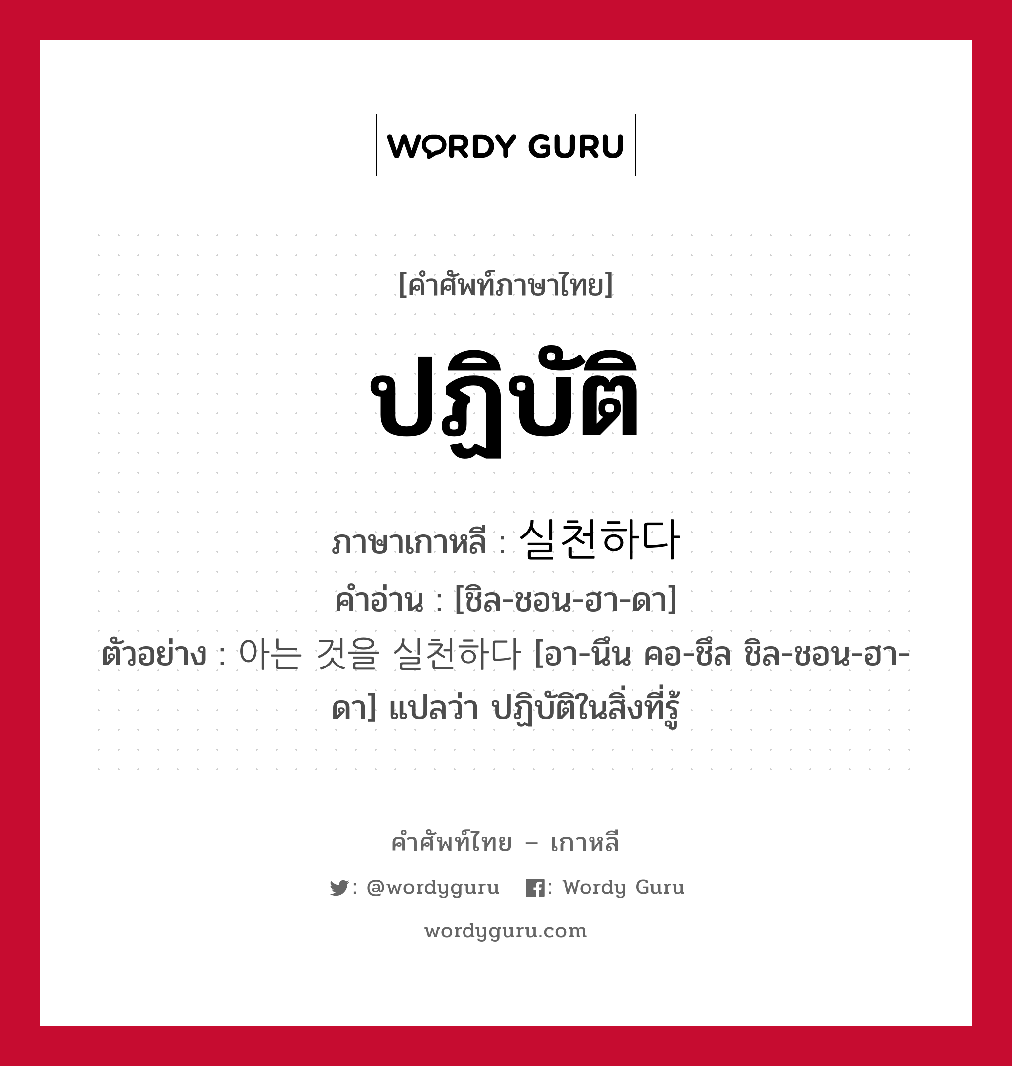 ปฏิบัติ ภาษาเกาหลีคืออะไร, คำศัพท์ภาษาไทย - เกาหลี ปฏิบัติ ภาษาเกาหลี 실천하다 คำอ่าน [ชิล-ชอน-ฮา-ดา] ตัวอย่าง 아는 것을 실천하다 [อา-นึน คอ-ชึล ชิล-ชอน-ฮา-ดา] แปลว่า ปฏิบัติในสิ่งที่รู้