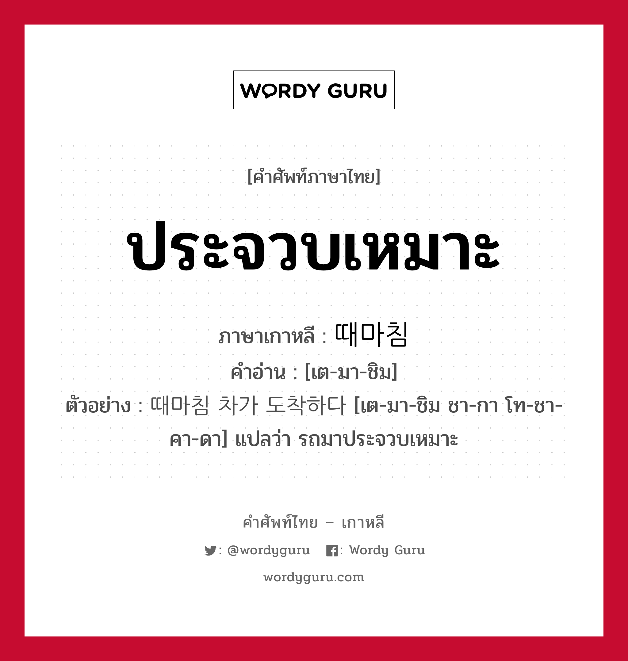 ประจวบเหมาะ ภาษาเกาหลีคืออะไร, คำศัพท์ภาษาไทย - เกาหลี ประจวบเหมาะ ภาษาเกาหลี 때마침 คำอ่าน [เต-มา-ชิม] ตัวอย่าง 때마침 차가 도착하다 [เต-มา-ชิม ชา-กา โท-ชา-คา-ดา] แปลว่า รถมาประจวบเหมาะ