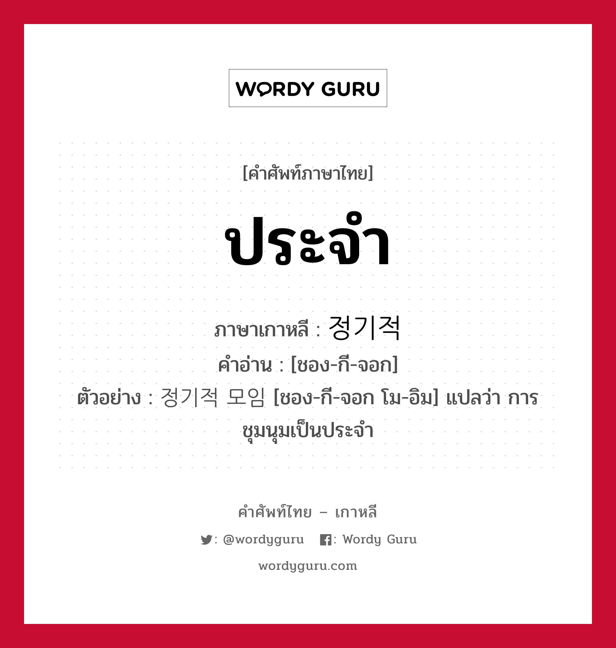 ประจำ ภาษาเกาหลีคืออะไร, คำศัพท์ภาษาไทย - เกาหลี ประจำ ภาษาเกาหลี 정기적 คำอ่าน [ชอง-กี-จอก] ตัวอย่าง 정기적 모임 [ชอง-กี-จอก โม-อิม] แปลว่า การชุมนุมเป็นประจำ