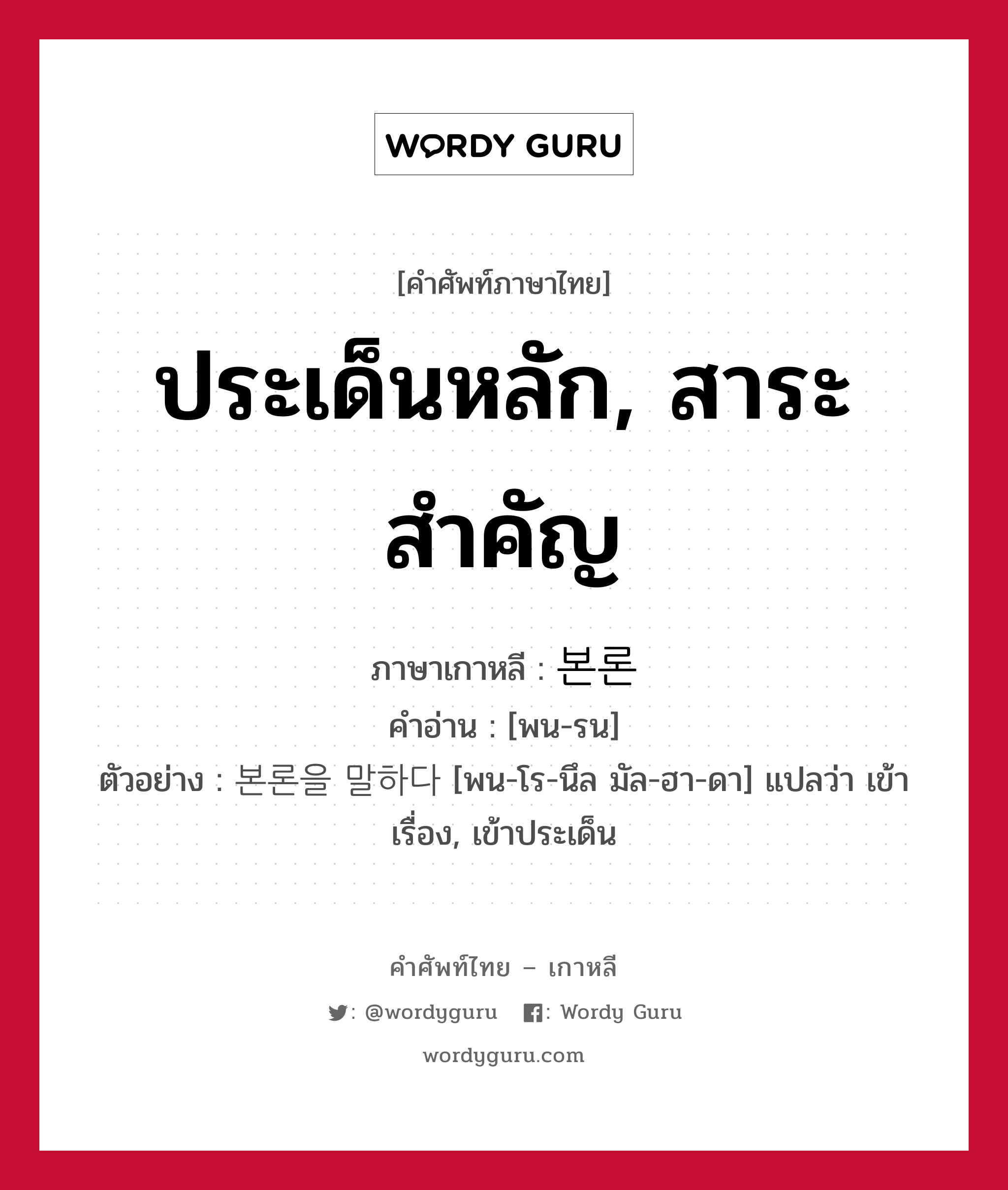 ประเด็นหลัก, สาระสำคัญ ภาษาเกาหลีคืออะไร, คำศัพท์ภาษาไทย - เกาหลี ประเด็นหลัก, สาระสำคัญ ภาษาเกาหลี 본론 คำอ่าน [พน-รน] ตัวอย่าง 본론을 말하다 [พน-โร-นึล มัล-ฮา-ดา] แปลว่า เข้าเรื่อง, เข้าประเด็น