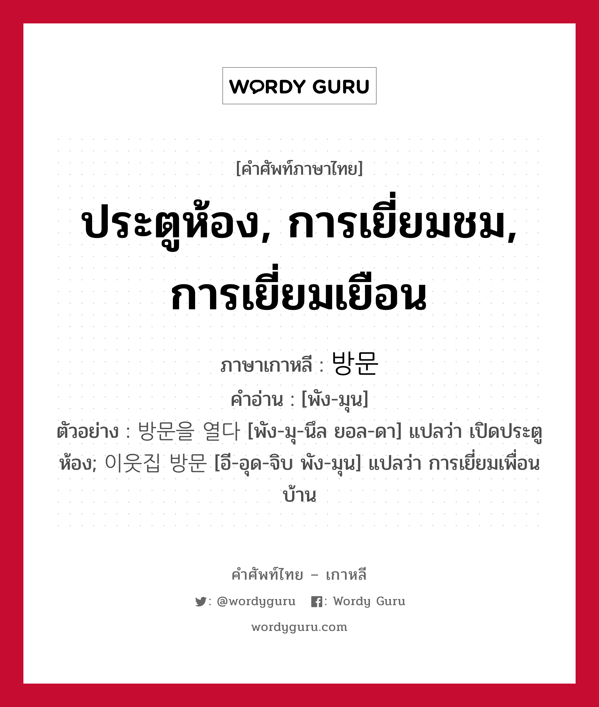 ประตูห้อง, การเยี่ยมชม, การเยี่ยมเยือน ภาษาเกาหลีคืออะไร, คำศัพท์ภาษาไทย - เกาหลี ประตูห้อง, การเยี่ยมชม, การเยี่ยมเยือน ภาษาเกาหลี 방문 คำอ่าน [พัง-มุน] ตัวอย่าง 방문을 열다 [พัง-มุ-นึล ยอล-ดา] แปลว่า เปิดประตูห้อง; 이웃집 방문 [อี-อุด-จิบ พัง-มุน] แปลว่า การเยี่ยมเพื่อนบ้าน