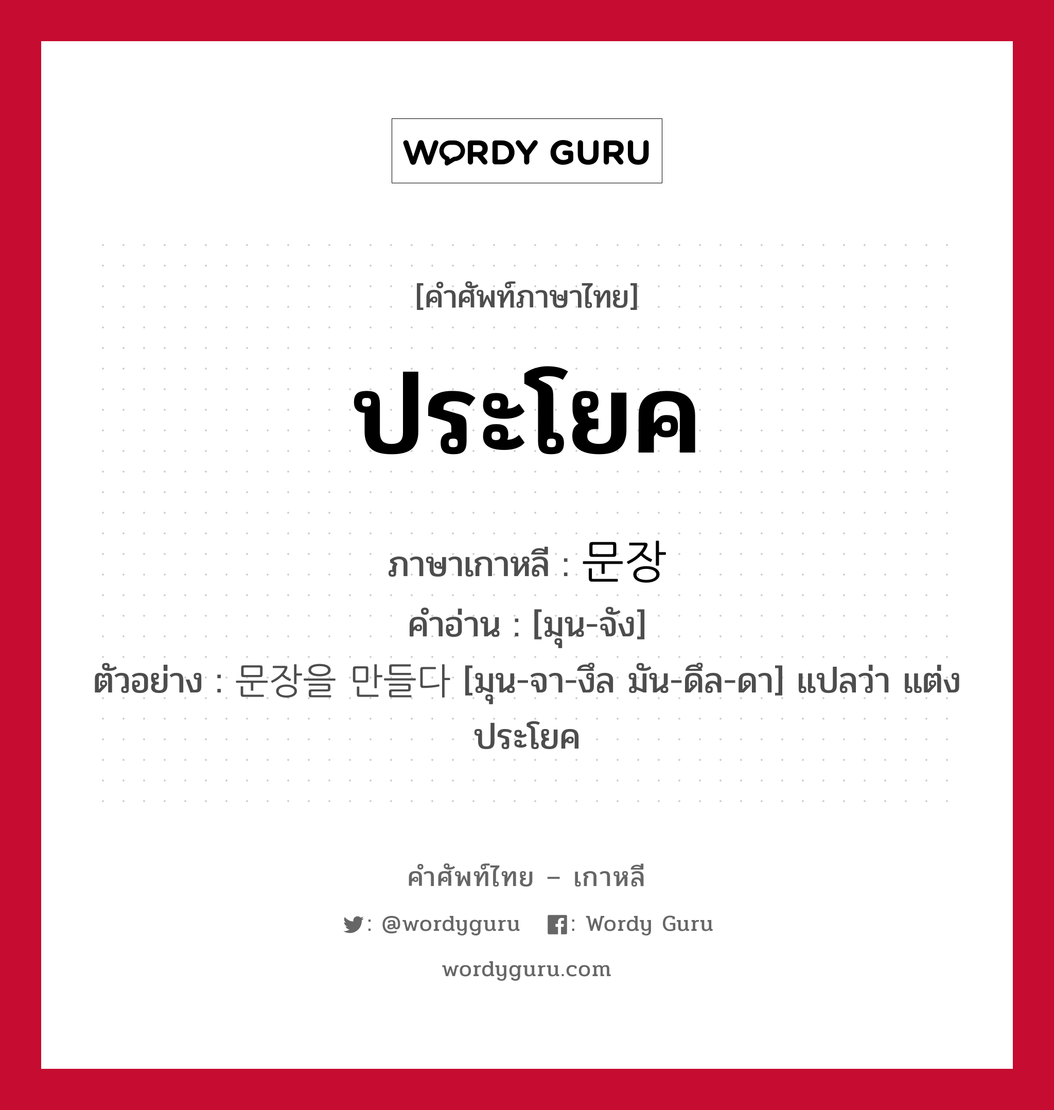 ประโยค ภาษาเกาหลีคืออะไร, คำศัพท์ภาษาไทย - เกาหลี ประโยค ภาษาเกาหลี 문장 คำอ่าน [มุน-จัง] ตัวอย่าง 문장을 만들다 [มุน-จา-งึล มัน-ดึล-ดา] แปลว่า แต่งประโยค