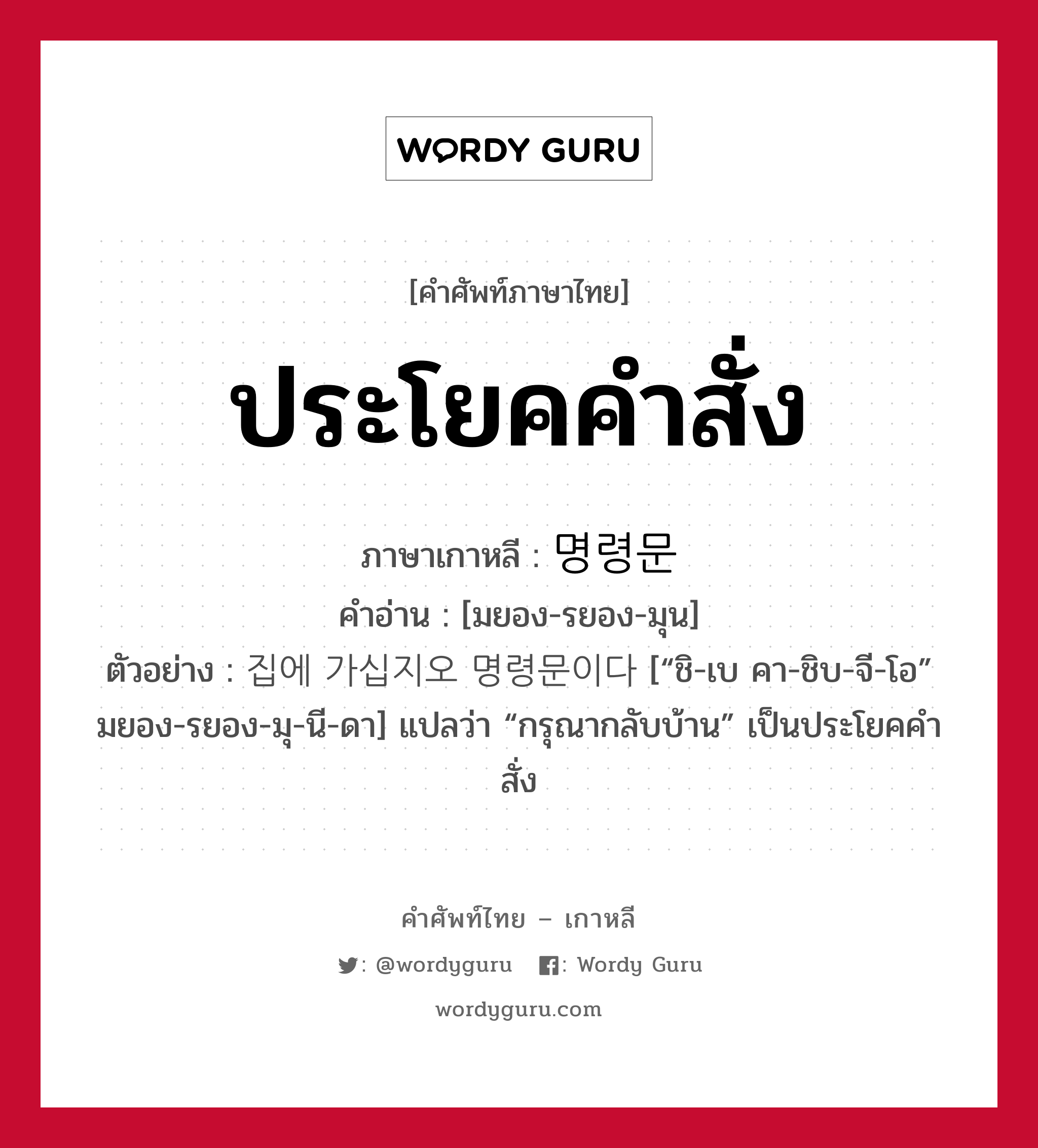 ประโยคคำสั่ง ภาษาเกาหลีคืออะไร, คำศัพท์ภาษาไทย - เกาหลี ประโยคคำสั่ง ภาษาเกาหลี 명령문 คำอ่าน [มยอง-รยอง-มุน] ตัวอย่าง 집에 가십지오 명령문이다 [“ชิ-เบ คา-ชิบ-จี-โอ” มยอง-รยอง-มุ-นี-ดา] แปลว่า “กรุณากลับบ้าน” เป็นประโยคคำสั่ง