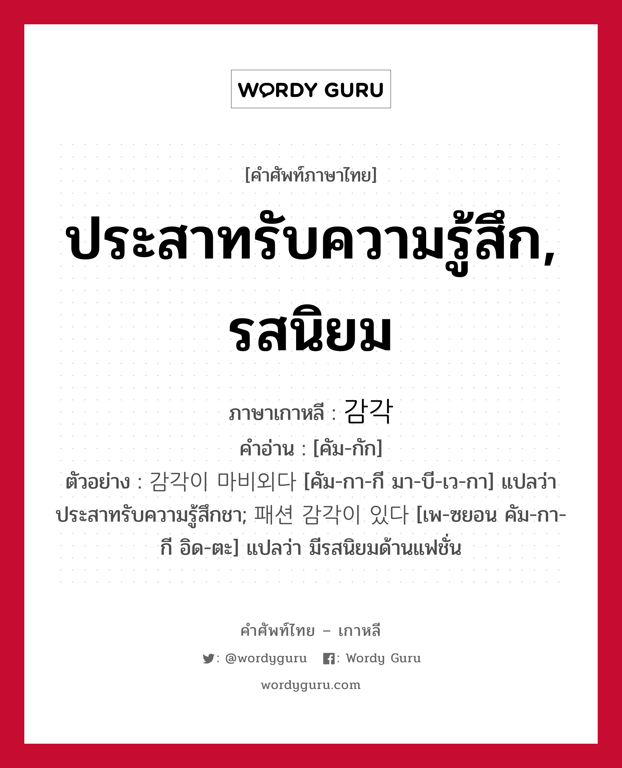 ประสาทรับความรู้สึก, รสนิยม ภาษาเกาหลีคืออะไร, คำศัพท์ภาษาไทย - เกาหลี ประสาทรับความรู้สึก, รสนิยม ภาษาเกาหลี 감각 คำอ่าน [คัม-กัก] ตัวอย่าง 감각이 마비외다 [คัม-กา-กี มา-บี-เว-กา] แปลว่า ประสาทรับความรู้สึกชา; 패션 감각이 있다 [เพ-ซยอน คัม-กา-กี อิด-ตะ] แปลว่า มีรสนิยมด้านแฟชั่น