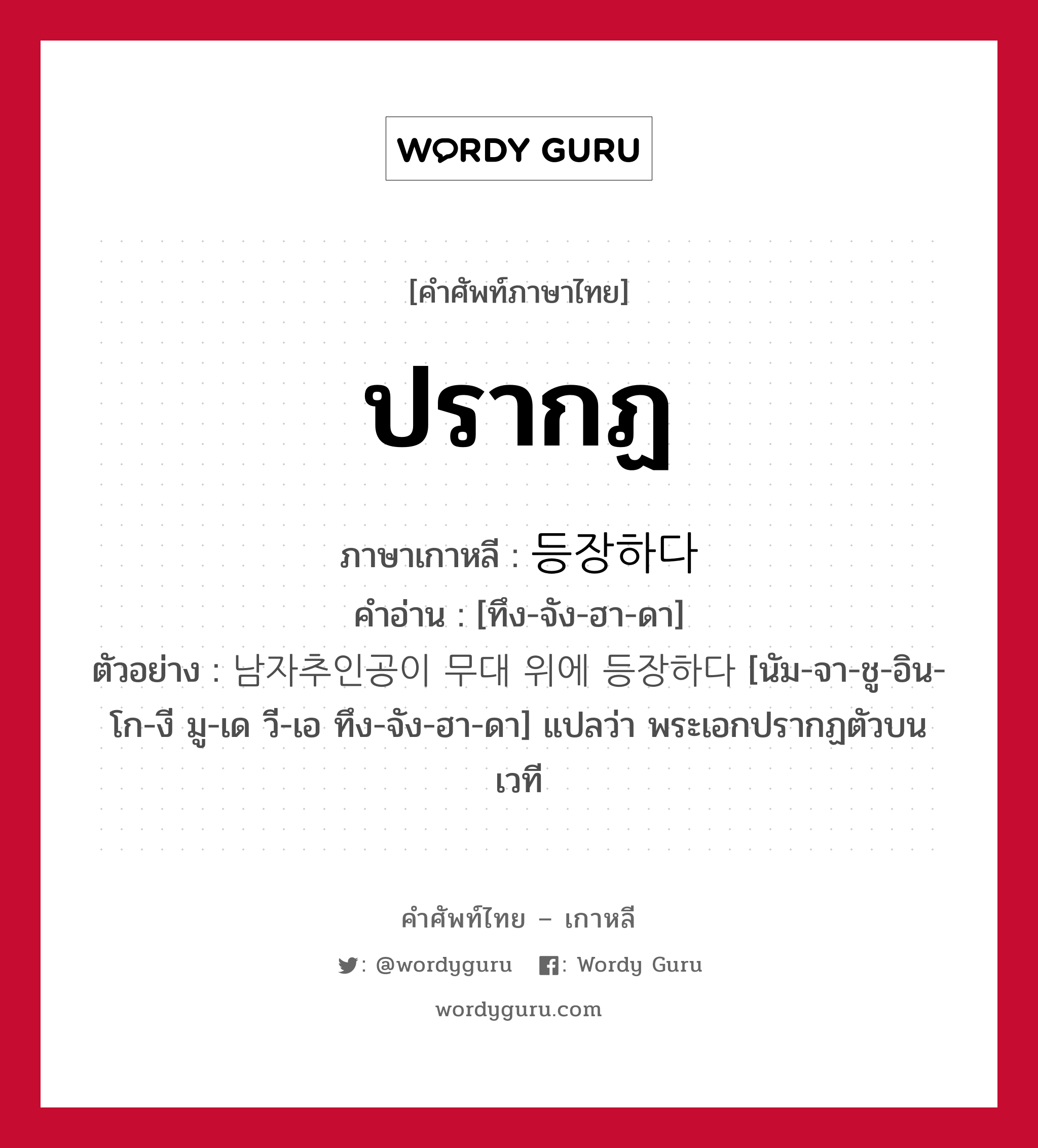 ปรากฏ ภาษาเกาหลีคืออะไร, คำศัพท์ภาษาไทย - เกาหลี ปรากฏ ภาษาเกาหลี 등장하다 คำอ่าน [ทึง-จัง-ฮา-ดา] ตัวอย่าง 남자추인공이 무대 위에 등장하다 [นัม-จา-ชู-อิน-โก-งี มู-เด วี-เอ ทึง-จัง-ฮา-ดา] แปลว่า พระเอกปรากฏตัวบนเวที