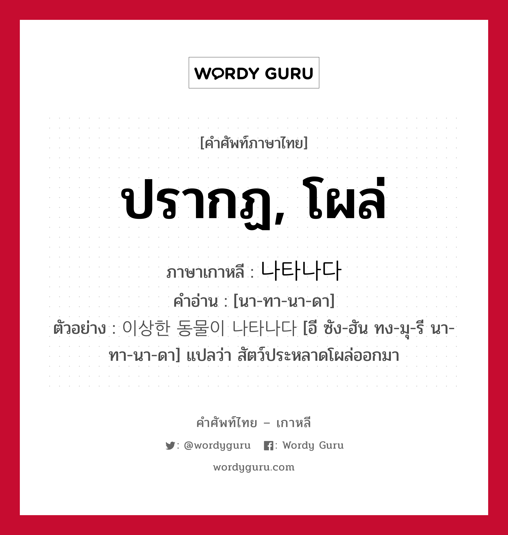 ปรากฏ, โผล่ ภาษาเกาหลีคืออะไร, คำศัพท์ภาษาไทย - เกาหลี ปรากฏ, โผล่ ภาษาเกาหลี 나타나다 คำอ่าน [นา-ทา-นา-ดา] ตัวอย่าง 이상한 동물이 나타나다 [อี ซัง-ฮัน ทง-มุ-รี นา-ทา-นา-ดา] แปลว่า สัตว์ประหลาดโผล่ออกมา