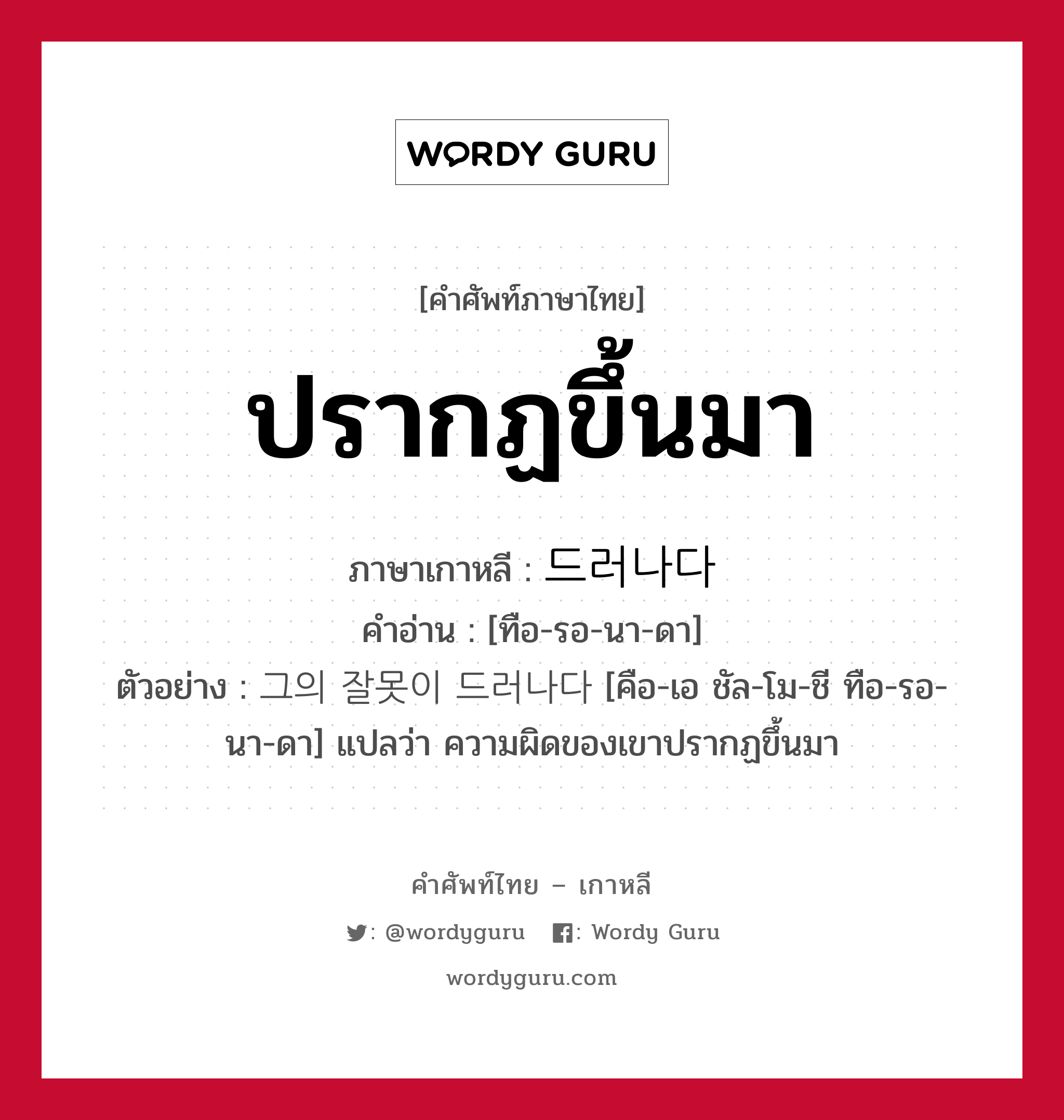 ปรากฏขึ้นมา ภาษาเกาหลีคืออะไร, คำศัพท์ภาษาไทย - เกาหลี ปรากฏขึ้นมา ภาษาเกาหลี 드러나다 คำอ่าน [ทือ-รอ-นา-ดา] ตัวอย่าง 그의 잘못이 드러나다 [คือ-เอ ชัล-โม-ชี ทือ-รอ-นา-ดา] แปลว่า ความผิดของเขาปรากฏขึ้นมา