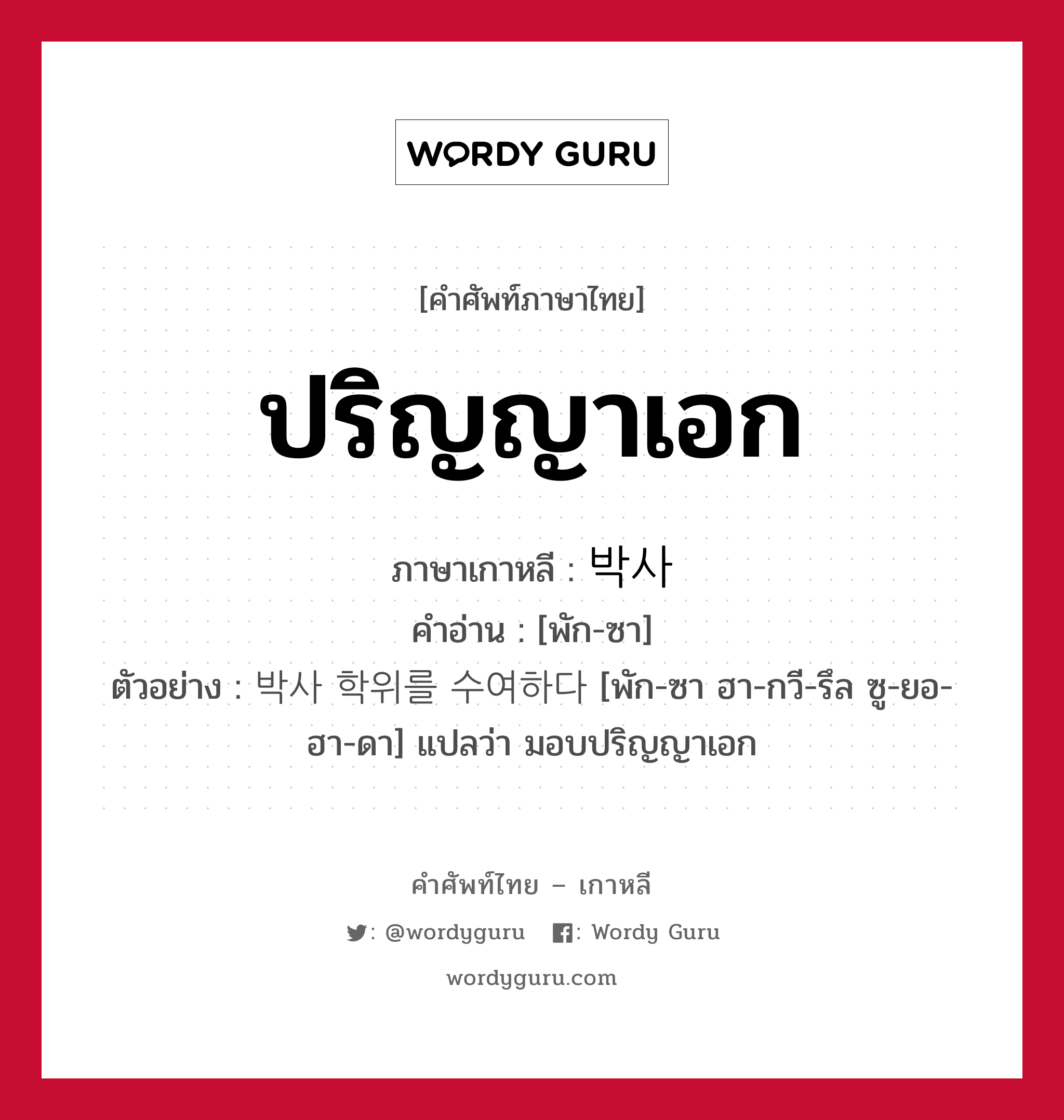 ปริญญาเอก ภาษาเกาหลีคืออะไร, คำศัพท์ภาษาไทย - เกาหลี ปริญญาเอก ภาษาเกาหลี 박사 คำอ่าน [พัก-ซา] ตัวอย่าง 박사 학위를 수여하다 [พัก-ซา ฮา-กวี-รึล ซู-ยอ-ฮา-ดา] แปลว่า มอบปริญญาเอก